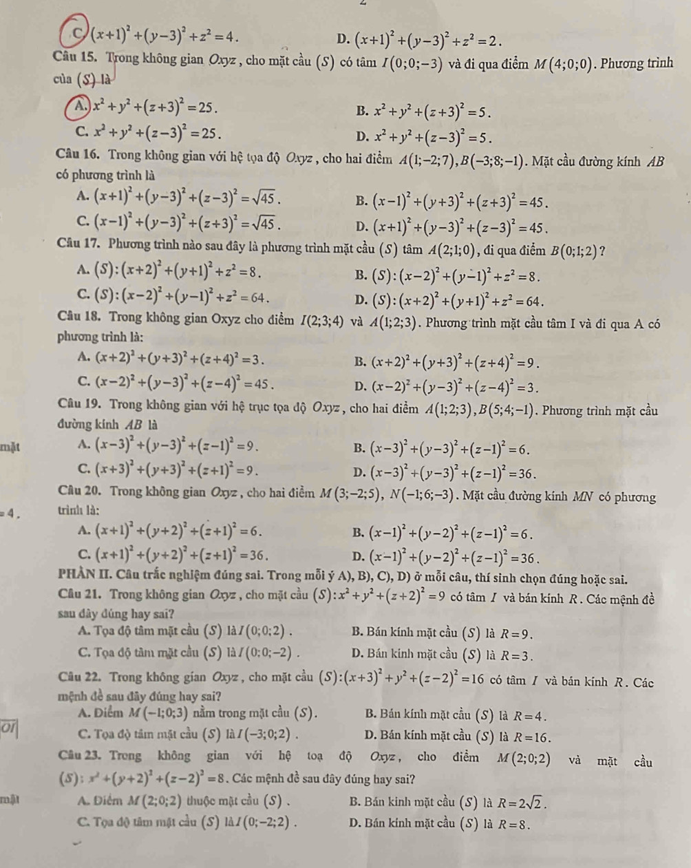 C (x+1)^2+(y-3)^2+z^2=4.
D. (x+1)^2+(y-3)^2+z^2=2.
Câu 15. Trong không gian Oxyz , cho mặt cầu (S) có tâm I(0;0;-3) và đi qua điểm M(4;0;0). Phương trình
của (S) là
A x^2+y^2+(z+3)^2=25.
B. x^2+y^2+(z+3)^2=5.
C. x^2+y^2+(z-3)^2=25.
D. x^2+y^2+(z-3)^2=5.
Câu 16. Trong không gian với hệ tọa độ Oxyz , cho hai điểm A(1;-2;7),B(-3;8;-1). Mặt cầu đường kính AB
có phương trình là
A. (x+1)^2+(y-3)^2+(z-3)^2=sqrt(45). B. (x-1)^2+(y+3)^2+(z+3)^2=45.
C. (x-1)^2+(y-3)^2+(z+3)^2=sqrt(45). D. (x+1)^2+(y-3)^2+(z-3)^2=45.
Câu 17. Phương trình nào sau đây là phương trình mặt cầu (S) tâm A(2;1;0) , đi qua điểm B(0;1;2) ?
A. (S):(x+2)^2+(y+1)^2+z^2=8. B. (S):(x-2)^2+(y-1)^2+z^2=8.
C. (S):(x-2)^2+(y-1)^2+z^2=64.
D. (S):(x+2)^2+(y+1)^2+z^2=64.
Câu 18. Trong không gian Oxyz cho điểm I(2;3;4) và A(1;2;3). Phương trình mặt cầu tâm I và đi qua A có
phương trình là:
A. (x+2)^2+(y+3)^2+(z+4)^2=3.
B. (x+2)^2+(y+3)^2+(z+4)^2=9.
C. (x-2)^2+(y-3)^2+(z-4)^2=45. D. (x-2)^2+(y-3)^2+(z-4)^2=3.
Câu 19. Trong không gian với hệ trục tọa độ Oxyz , cho hai điểm A(1;2;3),B(5;4;-1). Phương trình mặt cầu
đường kính AB là
mặt A. (x-3)^2+(y-3)^2+(z-1)^2=9. B. (x-3)^2+(y-3)^2+(z-1)^2=6.
C. (x+3)^2+(y+3)^2+(z+1)^2=9. D. (x-3)^2+(y-3)^2+(z-1)^2=36.
Câu 20. Trong không gian Oxyz , cho hai điểm M(3;-2;5),N(-1;6;-3). Mặt cầu đường kính MN có phương
=4. trình là:
A. (x+1)^2+(y+2)^2+(z+1)^2=6. B. (x-1)^2+(y-2)^2+(z-1)^2=6.
C. (x+1)^2+(y+2)^2+(z+1)^2=36. D. (x-1)^2+(y-2)^2+(z-1)^2=36.
PHAN II. Câu trắc nghiệm đúng sai. Trong mỗi ý A), B), C), D) ở mỗi câu, thí sinh chọn đúng hoặc sai.
Câu 21. Trong không gian Oxyz , cho mặt cầu (S):x^2+y^2+(z+2)^2=9 có tâm / và bán kính R . Các mệnh đề
sau dây dúng hay sai?
A. Tọa độ tâm mặt cầu (S) laI(0;0;2). B. Bán kính mặt cầu (S) là R=9.
C. Tọa độ tâm mặt cầu (S) là I(0:0;-2). D. Bán kinh mặt cầu (S) là R=3.
Câu 22. Trong không gian Oxyz , cho mặt c^(frac 1)3u(S):(x+3)^2+y^2+(z-2)^2=16 có tâm / và bán kính R. Các
mệnh đề sau đây đúng hay sai?
A. Điểm M(-1;0;3) nằm trong mặt cầu (S). B. Bán kính mặt cầu (S) là R=4.
C. Tọa độ tâm mật cầu (S) liiI(-3;0;2). D. Bán kính mặt cầu (S) là R=16.
Câu 23. Trong không gian với hệ toạ độ Oxyz ， cho điểm M (2;0;2) và mặt cầu
(5): x^2+(y+2)^2+(z-2)^2=8. Các mệnh đề sau đây đúng hay sai?
mật A. Điểm M(2;0;2) thuộc mặt cầu (S) . B. Bán kinh mặt cầu (S) là R=2sqrt(2).
C. Tọa độ tâm mật cầu (S) là. I(0;-2;2). D. Bán kính mặt cầu (S) là R=8.