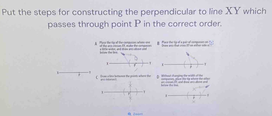 Put the steps for constructing the perpendicular to line XY which
passes through point P in the correct order.
A Place the tip of the compasses where one of the arcs crusses Xt. make the compasses p Place the tip of a pair of compasses on Graw arcs that cross Xf on either side of
be a little wider, and drow ars above and
C Draw a line between the points where the arrs infersect D Without changing the width of the compunses, plare the tip where the otr
below the line. arc crosses XY, and draw ancs above and
Zoom