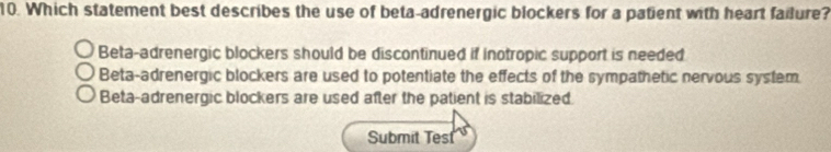 Which statement best describes the use of beta-adrenergic blockers for a patient with heart failure?
Beta-adrenergic blockers should be discontinued if inotropic support is needed
Beta-adrenergic blockers are used to potentiate the effects of the sympathetic nervous system
Beta-adrenergic blockers are used after the patient is stabilized.
Submit Test