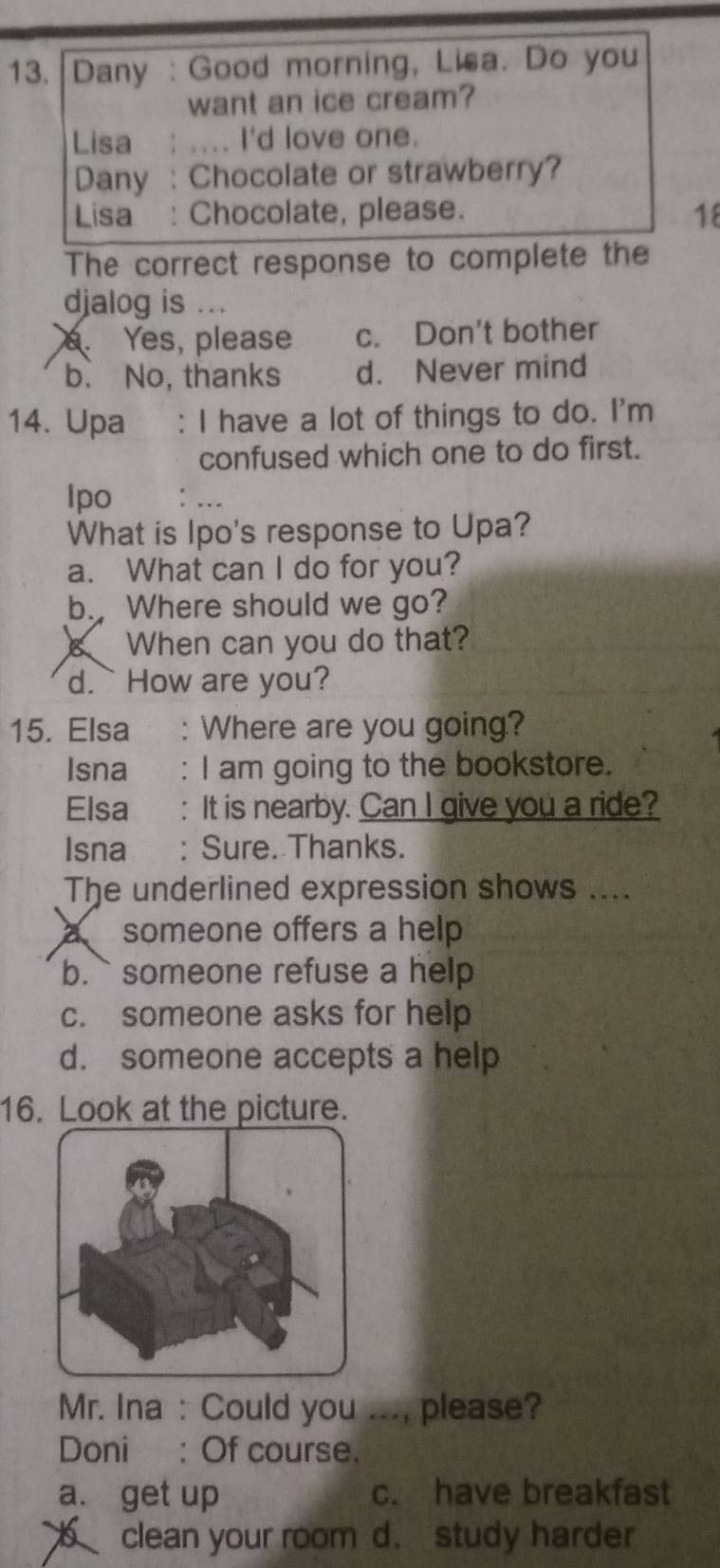 Dany : Good morning, Lisa. Do you
want an ice cream?
Lisa : .... I'd love one.
Dany : Chocolate or strawberry?
Lisa : Chocolate, please. 18
The correct response to complete the
djalog is .... Yes, please c. Don't bother
b. No, thanks d. Never mind
14. Upa : I have a lot of things to do. I'm
confused which one to do first.
Ipo :
What is Ipo's response to Upa?
a. What can I do for you?
b. Where should we go?
When can you do that?
d. How are you?
15. Elsa :Where are you going?
Isna : I am going to the bookstore.
Elsa : It is nearby. Can I give you a ride?
Isna : Sure. Thanks.
The underlined expression shows ....
a someone offers a help
b.` someone refuse a help
c. someone asks for help
d. someone accepts a help
16. Look at the picture.
Mr. Ina : Could you ..., please?
Doni : Of course.
a. get up c. have breakfast
clean your room d. study harder