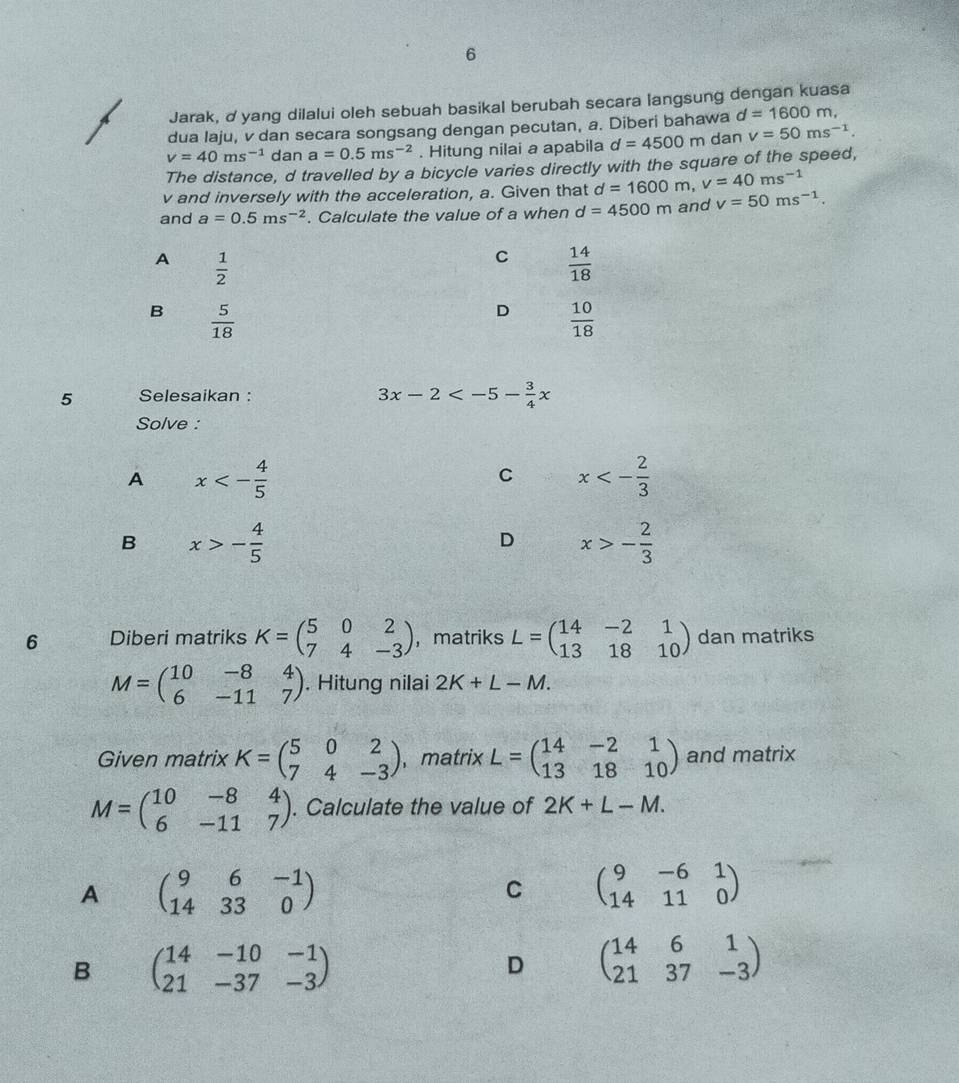 Jarak, d yang dilalui oleh sebuah basikal berubah secara langsung dengan kuasa
dua Iaju, v dan secara songsang dengan pecutan, a. Diberi bahawa d=1600m,
v=40ms^(-1) dan a=0.5ms^(-2). Hitung nilai a apabila d=4500m dan v=50ms^(-1).
The distance, d travelled by a bicycle varies directly with the square of the speed,
v and inversely with the acceleration, a. Given that d=1600m,v=40ms^(-1)
and a=0.5ms^(-2). Calculate the value of a when d=4500m and v=50ms^(-1).
A  1/2 
C  14/18 
B  5/18 
D  10/18 
5 Selesaikan :
3x-2
Solve :
A x<- 4/5 
C x<- 2/3 
B x>- 4/5 
D x>- 2/3 
6 Diberi matriks K=beginpmatrix 5&0&2 7&4&-3endpmatrix ， matriks L=beginpmatrix 14&-2&1 13&18&10endpmatrix dan matriks
M=beginpmatrix 10&-8&4 6&-11&7endpmatrix. Hitung nilai 2K+L-M.
Given matrix K=beginpmatrix 5&0&2 7&4&-3endpmatrix ，matrix L=beginpmatrix 14&-2&1 13&18&10endpmatrix and matrix
M=beginpmatrix 10&-8&4 6&-11&7endpmatrix. Calculate the value of 2K+L-M.
A beginpmatrix 9&6&-1 14&33&0endpmatrix
C beginpmatrix 9&-6&1 14&11&0endpmatrix
B beginpmatrix 14&-10&-1 21&-37&-3endpmatrix
D beginpmatrix 14&6&1 21&37&-3endpmatrix