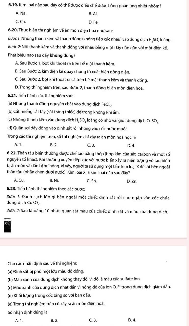 Kim loại nào sau đây có thể được điều chế được bằng phản ứng nhiệt nhôm?
A. Na. B. Al.
C. Ca. D. Fe.
6.20. Thực hiện thí nghiệm về ăn mòn điện hoá như sau:
Bước 1: Nhúng thanh kẽm và thanh đồng (không tiếp xúc nhau) vào dung dịch H₂SO₄ loãng.
Bước 2: Nối thanh kēm và thanh đồng với nhau bằng một dây dẫn gắn với một điện kế.
Phát biểu nào sau đây không đúng?
A. Sau Bước 1, bọt khí thoát ra trên bề mặt thanh kẽm.
B. Sau Bước 2, kim điện kế quay chứng tỏ xuất hiện dòng điện.
C. Sau Bước 2, bọt khí thoát ra cả trên bể mặt thanh kẽm và thanh đồng.
D. Trong thí nghiệm trên, sau Bước 2, thanh đồng bị ăn mòn điện hoá.
6.21. Tiến hành các thí nghiệm sau:
(a) Nhúng thanh đồng nguyên chất vào dung dịch FeCl₃.
(b) Cắt miếng sắt tây (sắt tráng thiếc) để trong không khí ẩm.
(c) Nhúng thanh kẽm vào dung dịch H₂SO₄ loãng có nhỏ vài giọt dung dịch CuSO_4.
(d) Quấn sợi dây đồng vào đinh sắt rồi nhúng vào cốc nước muối.
Trong các thí nghiệm trên, số thí nghiệm chỉ xảy ra ăn mòn hoá học là
A. 1. B. 2. C. 3. D. 4.
6.22. Thân tàu biển thường được chế tạo bằng thép (hợp kim của sắt, carbon và một số
nguyên tố khác). Khi thường xuyên tiếp xúc với nước biển xảy ra hiện tượng vỏ tàu biển
bị ăn mòn và dần bị hư hỏng. Vì vậy, người ta sử dụng một tấm kim loại X để lót bên ngoài
thân tàu (phần chìm dưới nước). Kim loại X là kim loại nào sau đây?
A. Cu. B. Ni. C. Sn. D. Zn.
6.23. Tiến hành thí nghiệm theo các bước:
Bước 1: Đánh sạch lớp gỉ bên ngoài một chiếc đinh sắt rồi cho ngập vào cốc chứa
dung dịch CuSO_4.
Bước 2: Sau khoảng 10 phút, quan sát màu của chiếc đinh sắt và màu của dung dịch.
68
Cho các nhận định sau về thí nghiệm:
(a) Đinh sắt bị phủ một lớp màu đỏ đồng.
(b) Màu xanh của dung dịch không thay đổi vì đó là màu của sulfate ion.
(c) Màu xanh của dung dịch nhạt dần vì nồng độ của ion Cu^(2+) trong dung dịch giảm dần.
(d) Khối lượng trong cốc tăng so với ban đầu.
(e) Trong thí nghiệm trên có xảy ra ăn mòn điện hoá.
Số nhận định đúng là
A. 1. B. 2. C. 3. D. 4.