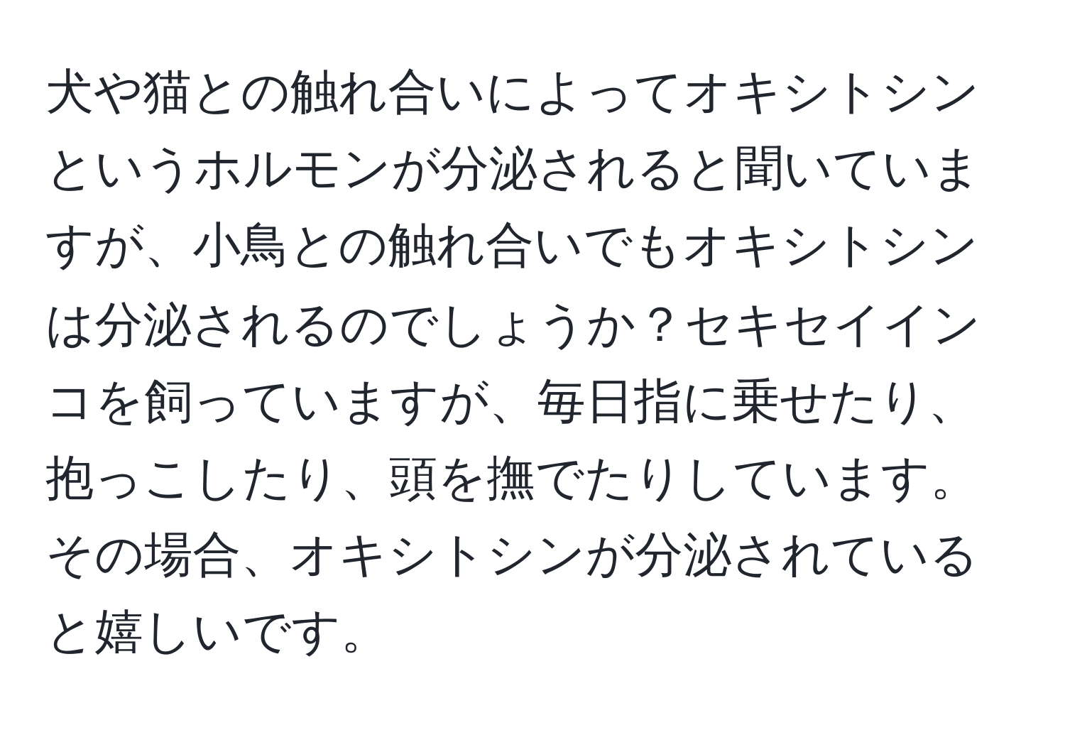 犬や猫との触れ合いによってオキシトシンというホルモンが分泌されると聞いていますが、小鳥との触れ合いでもオキシトシンは分泌されるのでしょうか？セキセイインコを飼っていますが、毎日指に乗せたり、抱っこしたり、頭を撫でたりしています。その場合、オキシトシンが分泌されていると嬉しいです。