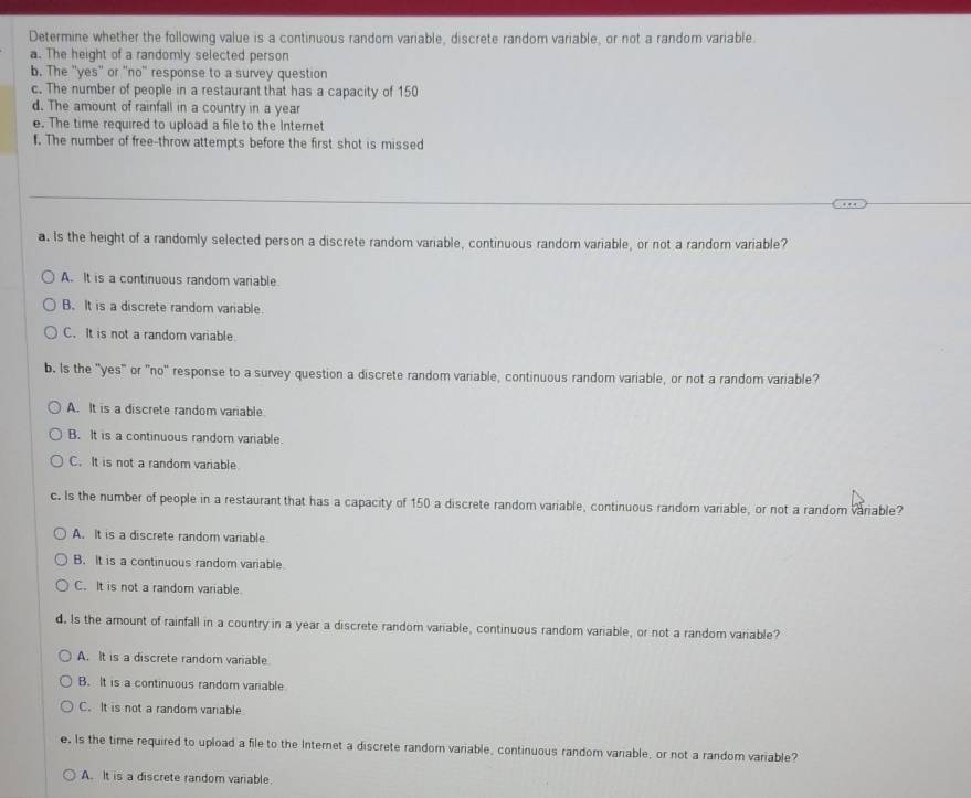 Determine whether the following value is a continuous random variable, discrete random variable, or not a random variable.
a. The height of a randomly selected person
b. The ''yes'' or ''no'' response to a survey question
c. The number of people in a restaurant that has a capacity of 150
d. The amount of rainfall in a country in a year
e. The time required to upload a file to the Internet
l. The number of free-throw attempts before the first shot is missed
a. Is the height of a randomly selected person a discrete random variable, continuous random variable, or not a random variable?
A. It is a continuous random variable.
B. It is a discrete random variable.
C. It is not a random variable.
b. Is the "yes" or "no" response to a survey question a discrete random variable, continuous random variable, or not a random variable?
A. It is a discrete random variable
B. It is a continuous random variable.
C. It is not a random variable
c. Is the number of people in a restaurant that has a capacity of 150 a discrete random variable, continuous random variable, or not a random variable?
A. It is a discrete random variable
B. It is a continuous random variable
C. It is not a random variable.
d. Is the amount of rainfall in a country in a year a discrete random variable, continuous random variable, or not a random variable?
A. It is a discrete random variable
B. It is a continuous random variable
C. It is not a random variable
e. Is the time required to upload a file to the Internet a discrete random variable, continuous random variable, or not a random variable?
A. It is a discrete random variable.