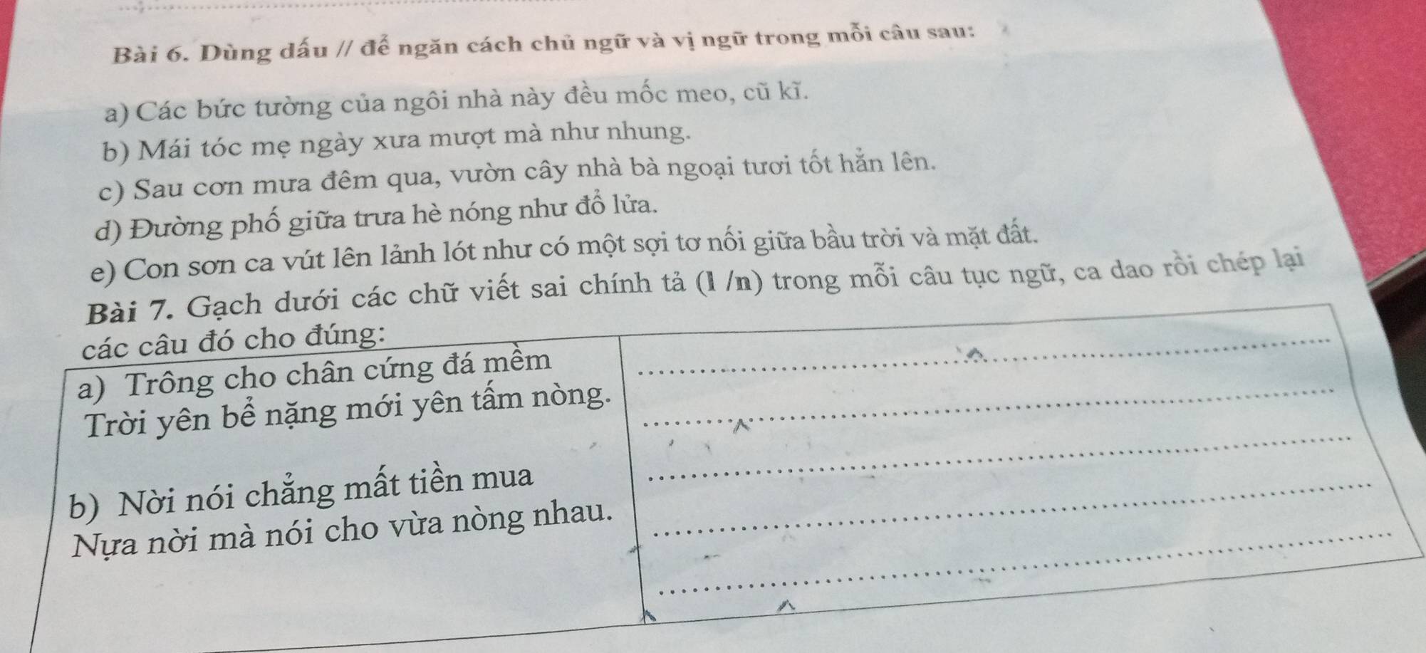 Dùng dấu // để ngăn cách chủ ngữ và vị ngữ trong mỗi câu sau: 
a) Các bức tường của ngôi nhà này đều mốc meo, cũ kĩ. 
b) Mái tóc mẹ ngày xưa mượt mà như nhung. 
c) Sau cơn mưa đêm qua, vườn cây nhà bà ngoại tươi tốt hằn lên. 
d) Đường phố giữa trưa hè nóng như đổ lửa. 
e) Con sơn ca vút lên lảnh lót như có một sợi tơ nối giữa bầu trời và mặt đất. 
ác chữ viết sai chính tả (l /n) trong mỗi câu tục ngữ, ca dao rồi chép lại