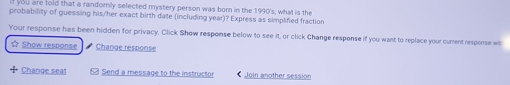 If you are told that a randomly selected mystery person was born in the 1990's, what is the 
probability of guessing his/her exact birth date (including year)? Express as simplified fraction 
Your response has been hidden for privacy. Click Show response below to see it, or click Change response if you want to replace your current response witi 
Show response Change response 
Change seat Send a message to the instructor Join another session