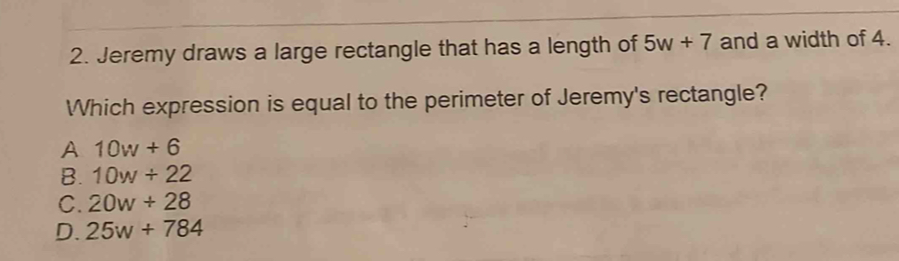 Jeremy draws a large rectangle that has a length of 5w+7 and a width of 4.
Which expression is equal to the perimeter of Jeremy's rectangle?
A 10w+6
B. 10w+22
C. 20w+28
D. 25w+784