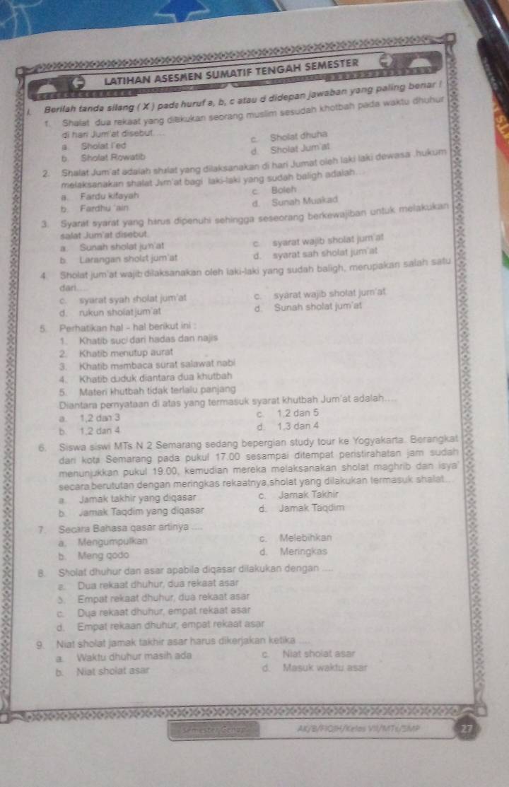 LATIHAN ASESMEN SUMATIF TENGAH SEMESTER
   
i. Berilah tanda silang ( X ) pad: huruf a, b, c atau d didepan jawaban yang paling benar !
f. Shalat dua rekaat yang diekukan seorang muslim sesudah khotbah pada waktu dhuhur
di hari Jum'at disebut. ...
a Sholat I'ed c. Sholat dhuha
b Sholat Rowatib d. Sholat Jum'at
2. Shalat Jum'at adaiah shælat yang dilaksanakan di hari Jumat oleh laki laki dewasa .hukum
melaksanakan shalat Jim'at bagi laki-laki yang sudah baligh adaiah
a. Fardu kifayah c Boleh
b. Fardhu ain d. Sunah Muakad
3. Syarat syarat yang harus dipenuhi sehingga seseorang berkewajiban untuk melakukan
salat Jum'at disebut.
a. Sunah sholat jun'at c syarat wajib sholat jum at
b. Larangan sholzt jum'at d. syarat sah sholat jum at
4. Sholat jum'at wajib dilaksanakan oleh laki-laki yang sudah baligh, merupakan salah satu
dari.
Diantara pemyataan di atas yang termasuk syarat khutbah Jum'at adalah B
c. syarat syah sholat jum'at c. syarat wajib sholat jumn'at
d. rukun sholatjum at d. Sunah sholat jum'at
5 Perhatikan ha! - hal berikut ini :
1. Khatib suci dari hadas dan najis
2. Khatib menutup aurat
3. Khatib membaca surat salawat nabi
4. Khatib duduk diantara dua khutbah
5. Materi khutbah tidak terlalu panjang
a. 1,2 dan 3 c. 1.2 dan 5
b. 1,2 dan 4 d. 1.3 dan 4
6. Siswa siswi MTs N 2 Semarang sedang bepergian study tour ke Yogyakarta. Berangkat
dari kota Semarang pada pukul 17.00 sesampai ditempat peristirahatan jam sudah
menunjukkan pukul 19.00, kemudian mereka melaksanakan sholat maghrib dan isya
secaraberututan dengan meringkas rekaatnya,sholat yang dilakukan termasuk shalat .
a. Jamak takhir yang diqasar c. Jamak Takhir
b   Jamak Taqdim yang diqasar d. Jamak Taqdim
7. Secara Bahasa qasar artinya
a. Mengumpulkan c. Melebihkan
b. Meng qodo d. Meringkas
8. Sholat dhuhur dan asar apabila diqasar dilakukan dengan ....
a. Dua rekaat dhühur, dua rekaat asar
3. Empat rekaat dhuhur, dua rekaat asar
c. Dua rekaat dhuhur, empat rekaat asar
d. Empat rekaan dhuhur, empat rekaat asar
9. Niat sholat jamak takhir asar harus dikerjakan ketika
a. Waktu dhuhur masih ada c. Niat sholat asar
. b. Niat sholat asar d. Masuk waktu asar
se mester Genun AK/B/FIGJH/Kelas VII/MT≤/SMP 3