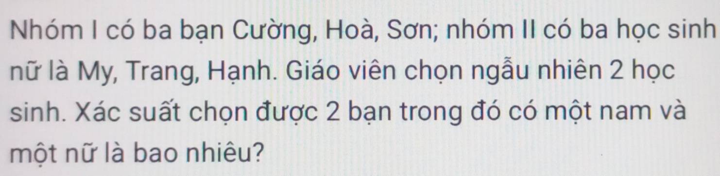 Nhóm I có ba bạn Cường, Hoà, Sơn; nhóm II có ba học sinh 
nữ là My, Trang, Hạnh. Giáo viên chọn ngẫu nhiên 2 học 
sinh. Xác suất chọn được 2 bạn trong đó có một nam và 
một nữ là bao nhiêu?