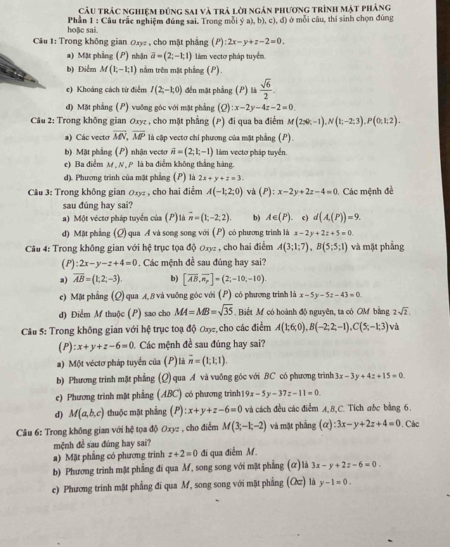 Câu trác nghiệm đúng sai và trả lời ngán phương trình mặt pháng
Phần 1 : Câu trắc nghiệm đúng sai. Trong mỗi ý a), b), c), d) ở mỗi câu, thí sinh chọn đúng
hoặc sai.
Câu 1: Trong không gian 0xyz , cho mặt phẳng (P): 2x-y+z-2=0.
a) Mặt phẳng (P) nhận vector a=(2;-1;1) làm vectơ pháp tuyển.
b) Điểm M(1;-1;1) nằm trên mặt phẳng (P).
c) Khoảng cách từ điểm I(2;-1;0) đến mặt phẳng (P) là  sqrt(6)/2 .
d) Mặt phẳng (P) vuông góc với mặt phẳng (2) ):x-2y-4z-2=0.
Câu 2: Trong không gian Oxyz , cho mặt phẳng (P) đi qua ba điểm M(2;0;-1),N(1;-2;3),P(0;1;2).
a) Các vecto overline MN,overline MP là cặp vectơ chi phương của mặt phẳng (P).
b) Mặt phẳng (P) nhận vectơ vector n=(2;1;-1) làm vectơ pháp tuyển.
c) Ba điểm M , N , P là ba điểm không thẳng hàng.
d). Phương trình của mặt phẳng (P) là 2x+y+z=3.
Câu 3: Trong không gian 0xyz , cho hai điểm A(-1;2;0) và (P): x-2y+2z-4=0. Các mệnh đề
sau đúng hay sai?
a) Một véctơ pháp tuyến của (P)là overline n=(1;-2;2). b) A∈ (P) c) d(A,(P))=9.
d) Mặt phẳng (Q) qua A và song song với (P) có phương trình là x-2y+2z+5=0.
Câu 4: Trong không gian với hệ trục tọa độ 0xyz , cho hai điểm A(3;1;7),B(5;5;1) và mặt phẳng
(P): 2x-y-z+4=0. Các mệnh đề sau đúng hay sai?
a) overline AB=(1;2;-3). b) [overline AB,overline n_p]=(2;-10;-10).
c) Mặt phẳng (Q) qua A, B và vuông góc với (P) có phương trình là x-5y-5z-43=0
d) Điểm M thuộc (P) sao cho MA=MB=sqrt(35). Biết M có hoành độ nguyên, ta có OM bằng 2sqrt(2).
Câu 5: Trong không gian với hệ trục toạ độ Oxyz, cho các điểm A(1;6;0),B(-2;2;-1),C(5;-1;3) và
(P): x+y+z-6=0. Các mệnh đề sau đúng hay sai?
a) Một véctơ pháp tuyến của (P)là overline n=(1;1;1).
b) Phương trình mặt phẳng (Q) qua A và vuông góc với BC có phương trình 3x-3y+4z+15=0.
c) Phương trình mặt phẳng (ABC) có phương trình 19x-5y-37z-11=0.
d) M(a,b,c) thuộc mặt phẳng (P): x+y+z-6=0 và cách đều các điểm A,B,C. Tích abc bằng 6.
*  Câu 6: Trong không gian với hệ tọa độ Oxyz , cho điểm M(3;-1;-2) và mặt phẳng (alpha ):3x-y+2z+4=0. Các
mệnh đề sau đúng hay sai?
a) Mặt phẳng có phương trình z+2=0 đi qua điểm M.
b) Phương trình mặt phẳng đi qua M, song song với mặt phẳng (ळ) là 3x-y+2z-6=0.
c) Phương trình mặt phẳng đi qua M, song song với mặt phẳng (Q) là y-1=0.