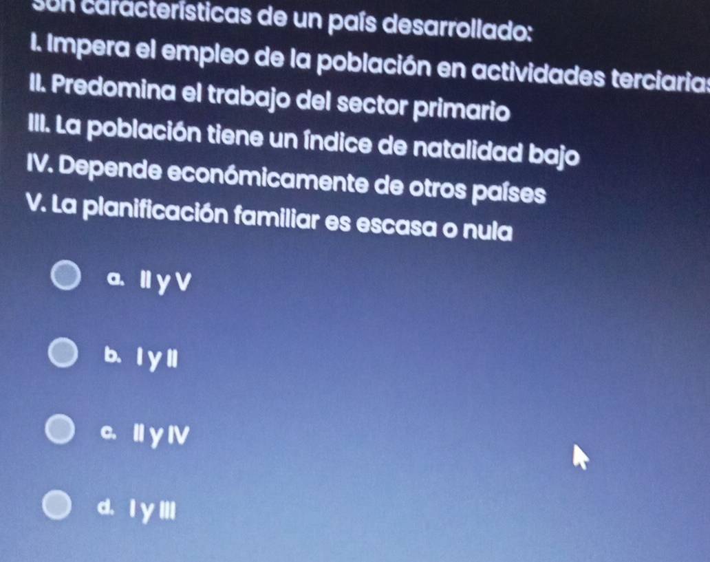 sun características de un país desarrollado:
I. Impera el empleo de la población en actividades terciaria:
II. Predomina el trabajo del sector primario
III. La población tiene un índice de natalidad bajo
IV. Depende económicamente de otros países
V. La planificación familiar es escasa o nula
a. I y V
b、ly ll
c. Ⅱy Ⅳ
d. Iy III