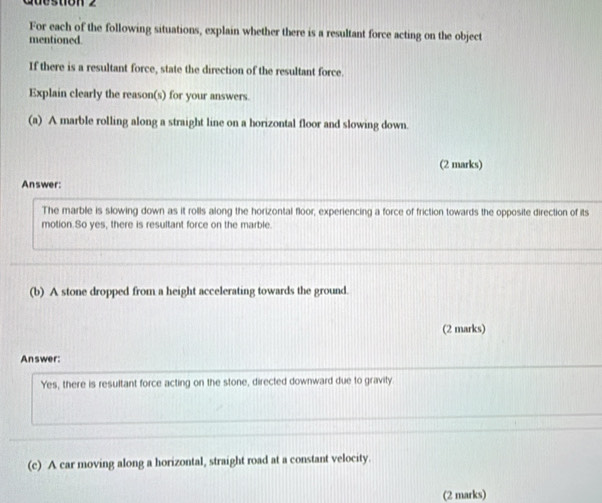 Guestion 2 
For each of the following situations, explain whether there is a resultant force acting on the object 
mentioned. 
If there is a resultant force, state the direction of the resultant force. 
Explain clearly the reason(s) for your answers. 
(a) A marble rolling along a straight line on a horizontal floor and slowing down. 
(2 marks) 
Answer: 
The marble is slowing down as it rolls along the horizontal floor, experiencing a force of friction towards the opposite direction of its 
motion.So yes, there is resultant force on the marble. 
(b) A stone dropped from a height accelerating towards the ground. 
(2 marks) 
Answer: 
Yes, there is resultant force acting on the stone, directed downward due to gravity. 
(c) A car moving along a horizontal, straight road at a constant velocity. 
(2 marks)