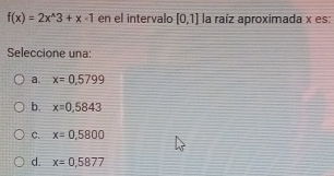 f(x)=2x^(wedge)3+x-1 en el intervalo [0,1] la raíz aproximada x es:
Seleccione una:
a. x=0,5799
b. x=0,5843
C. x=0,5800
d. x=0,5877