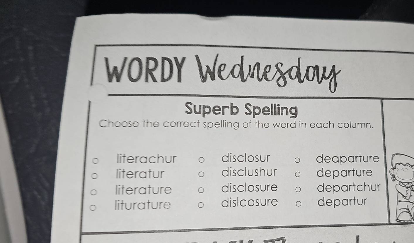 WORDY_
Superb Spelling
Choose the correct spelling of the word in each column.
literachur disclosur deaparture
literatur disclushur departure
literature disclosure departchur
liturature dislcosure departur