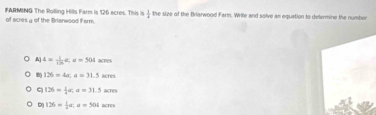 FARMING The Rolling Hills Farm is 126 acres. This is  1/4  the size of the Briarwood Farm. Write and solve an equation to determine the number
of acres a of the Briarwood Farm.
A 4= 1/126 a; a=504 acres
B) 126=4a; a=31.5 acres
C) 126= 1/4 a; a=31.5 acres
D) 126= 1/4 a; a=504 acres