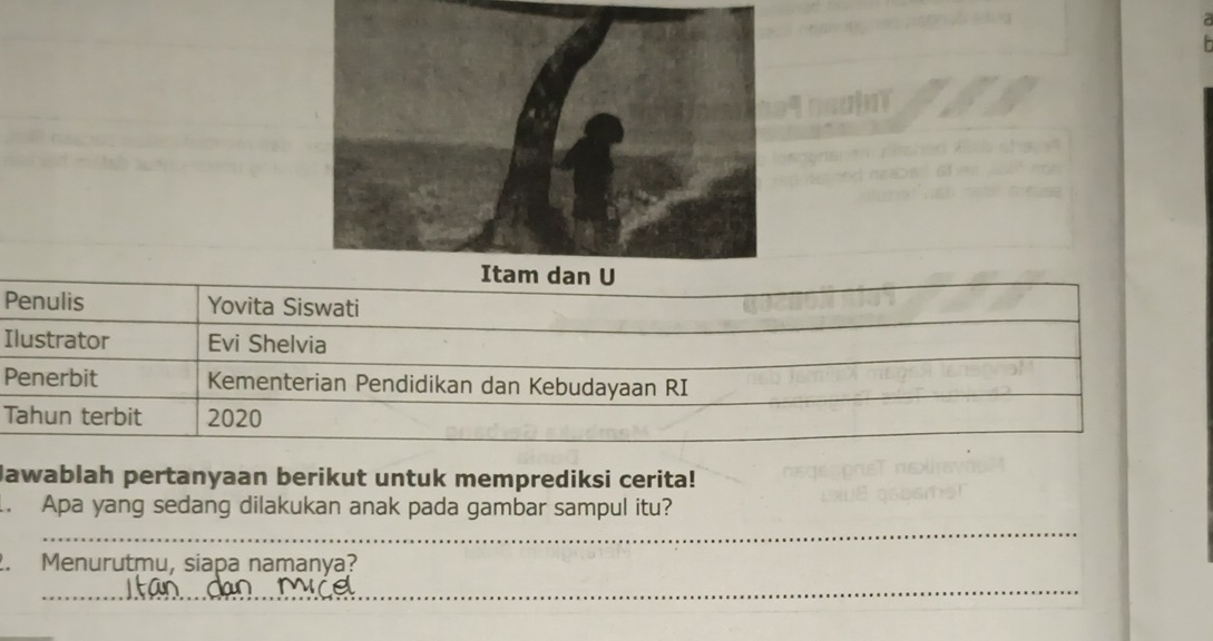 P
I
P
T 
Jawablah pertanyaan berikut untuk memprediksi cerita! 
_ 
. Apa yang sedang dilakukan anak pada gambar sampul itu? 
2. Menurutmu, siapa namanya? 
_