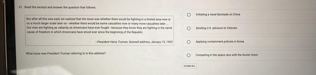 Read the excerpt and answer the question that follows
Initiating a naval blockade on China
But after all this was said, we realized that the issue was whether there would be fighting in a limited area now or
on a much larger scale later on --whether there would be some casualties now or many more casualties later ...
Our men are fighting as valiantly as Americans have ever fought -because they know they are fighting in the same Sending U.S. advisors to Vietnam
cause of freedom in which Americans have stood ever since the beginning of the Republic.
--President Harry Truman, farewell address, January 15, 1953 Applying containment policies in Korea
What issue was President Truman referring to in this address? Competing in the space race with the Soviet Union
CLEAR ALL