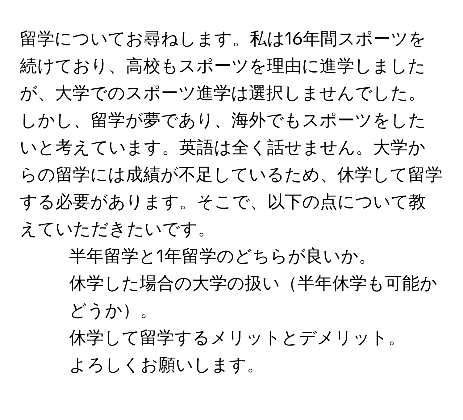 留学についてお尋ねします。私は16年間スポーツを続けており、高校もスポーツを理由に進学しましたが、大学でのスポーツ進学は選択しませんでした。しかし、留学が夢であり、海外でもスポーツをしたいと考えています。英語は全く話せません。大学からの留学には成績が不足しているため、休学して留学する必要があります。そこで、以下の点について教えていただきたいです。  
1. 半年留学と1年留学のどちらが良いか。  
2. 休学した場合の大学の扱い半年休学も可能かどうか。  
3. 休学して留学するメリットとデメリット。  
よろしくお願いします。