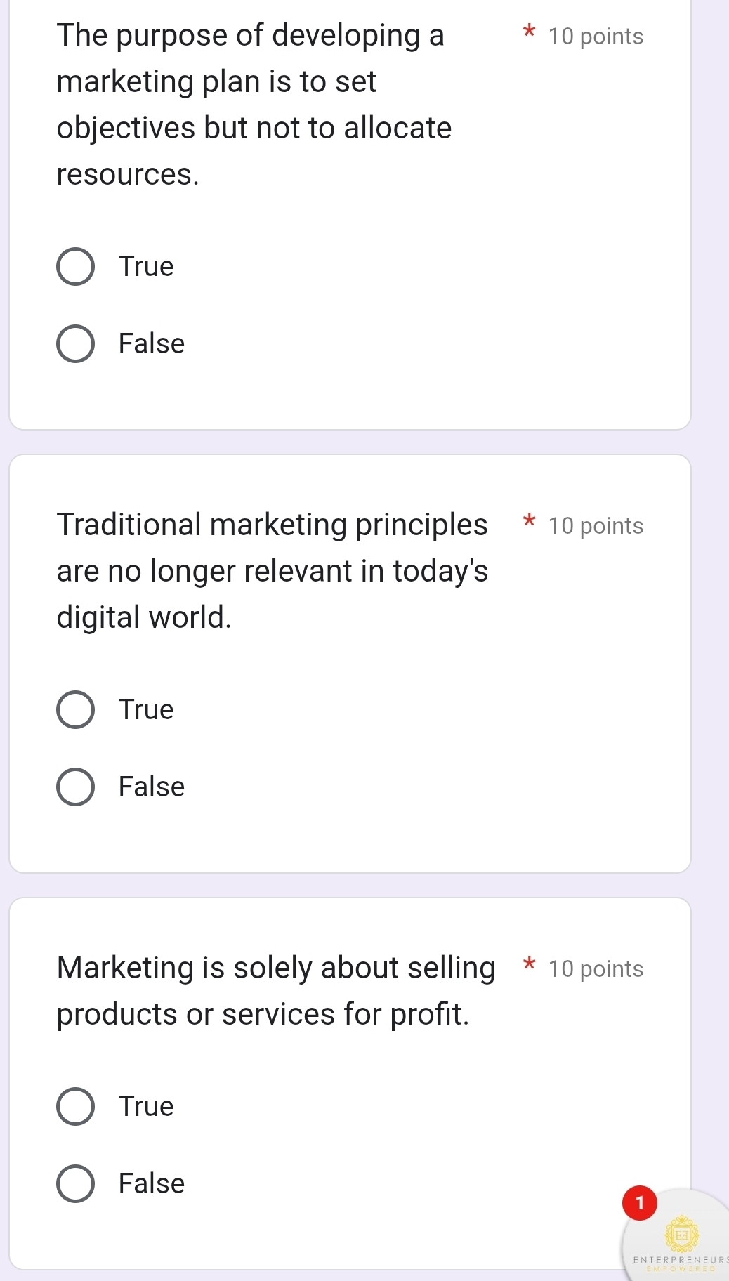 The purpose of developing a 10 points
marketing plan is to set
objectives but not to allocate
resources.
True
False
Traditional marketing principles * 10 points
are no longer relevant in today's
digital world.
True
False
Marketing is solely about selling * 10 points
products or services for profit.
True
False
1
ENTERPRENEURS