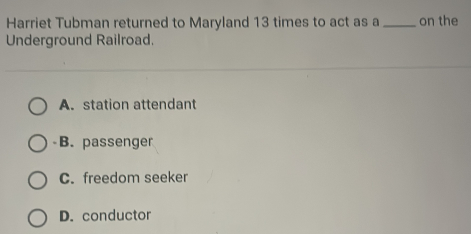 Harriet Tubman returned to Maryland 13 times to act as a _on the
Underground Railroad.
A. station attendant
B. passenger
C. freedom seeker
D. conductor