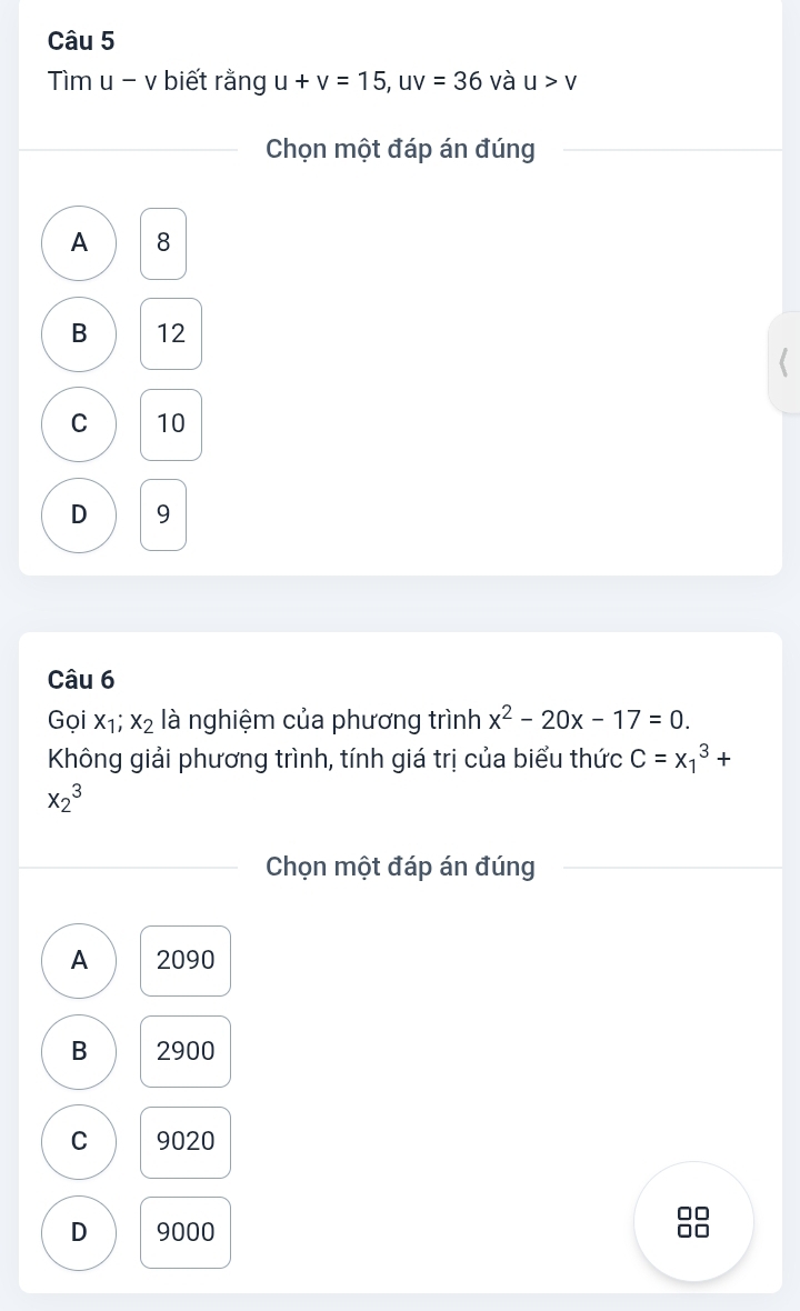 Tìm u - v biết rằng u+v=15, uv=36 và u>v
Chọn một đáp án đúng
A 8
B 12
C 10
D 9
Câu 6
Gọi x_1;x_2 là nghiệm của phương trình x^2-20x-17=0. 
Không giải phương trình, tính giá trị của biểu thức C=x_1^3+
x_2^3
Chọn một đáp án đúng
A 2090
B 2900
C 9020
D 9000