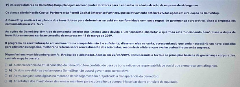 1°) Dois investídores da GameStop Corp. planejam nomear quatro diretores para o conselho de administração da empresa de videogames.
Os planos são da Hestia Capital Partners e da Permit Capital Enterprise Partners, que coletivamente detêm 1,2% das ações em circulação da GameStop.
A GameStop analisará os planos dos investidores para determinar se está em conformidade com suas regras de governança corporativa, disse a empresa em
comunicado na sexta-feira.
As ações da GameStop têm tido desempenho inferior nos últimos anos devido a um "conselho obsoleto" e que "não está funcionando bem", disse a dupla de
investidores em uma carta ao conselho da empresa em 13 de março de 2019.
O programa de reestruturação em andamento na companhia não é o suficiente, disseram eles na carta, acrescentando que seria necessário um novo conselho
para otimizar os negócios, melhorar o retorno sobre o investimento dos acionistas, reconstruir a liderança e avaliar o atual fracasso da empresa.
Disponível em: www.bloomberg.com/>. (traduzido e adaptado). Acesso em 29/03/2019. Considerando o texto e os princípios básicos de governança corporativa,
assinale a opção correta.
a) A obsolescência do atual conselho da GameStop tem contribuído para os bons índices de responsabilidade social que a empresa vem atingindo.
b) Os dois investidores avaliam que a GameStop não possui governança corporativa.
c) As mudanças tecnológicas no mercado de videogames têm prejudicado a transparência da GameStop.
d) A tentativa dos investidores de nomear membros para o conselho da companhia se baseia no princípio da equidade.