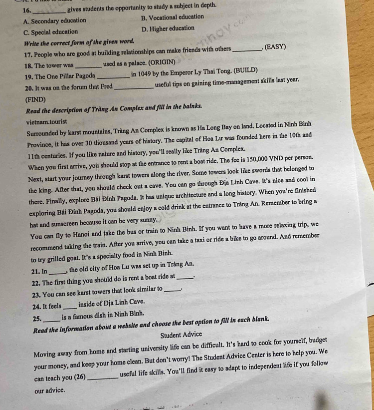 16._ gives students the opportunity to study a subject in depth.
A. Secondary education B. Vocational education
C. Special education D. Higher education
Write the correct form of the given word.
17. People who are good at building relationships can make friends with others_ . (EASY)
18. The tower was _used as a palace. (ORIGIN)
19. The One Pillar Pagoda _in 1049 by the Emperor Ly Thai Tong. (BUILD)
20. It was on the forum that Fred _useful tips on gaining time-management skills last year.
(FIND)
Read the description of Tràng An Complex and fill in the balnks.
vietnam.tourist
Surrounded by karst mountains, Tràng An Complex is known as Ha Long Bay on land. Located in Ninh Bình
Province, it has over 30 thousand years of history. The capital of Hoa Lu was founded here in the 10th and
11th centuries. If you like nature and history, you’ll really like Tràng An Complex.
When you first arrive, you should stop at the entrance to rent a boat ride. The fee is 150,000 VND per person.
Next, start your journey through karst towers along the river. Some towers look like swords that belonged to
the king. After that, you should check out a cave. You can go through Đja Linh Cave. It’s nice and cool in
there. Finally, explore Bái Đính Pagoda. It has unique architecture and a long history. When you’re finished
exploring Bái Đính Pagoda, you should enjoy a cold drink at the entrance to Tràng An. Remember to bring a
hat and sunscreen because it can be very sunny,
You can fly to Hanoi and take the bus or train to Ninh Binh. If you want to have a more relaxing trip, we
recommend taking the train. After you arrive, you can take a taxi or ride a bike to go around. And remember
to try grilled goat. It’s a specialty food in Ninh Binh.
21. In _, the old city of Hoa Lư was set up in Tràng An.
22. The first thing you should do is rent a boat ride at_
23. You can see karst towers that look similar to_ , .
24. It feels_ inside of Đja Linh Cave.
25._ is a famous dish in Ninh Bình.
Read the information about a website and choose the best option to fill in each blank.
Student Advice
Moving away from home and starting university life can be difficult. It's hard to cook for yourself, budget
your money, and keep your home clean. But don’t worry! The Student Advice Center is here to help you. We
can teach you (26)_ useful life skills. You’ll find it easy to adapt to independent life if you follow
our advice.