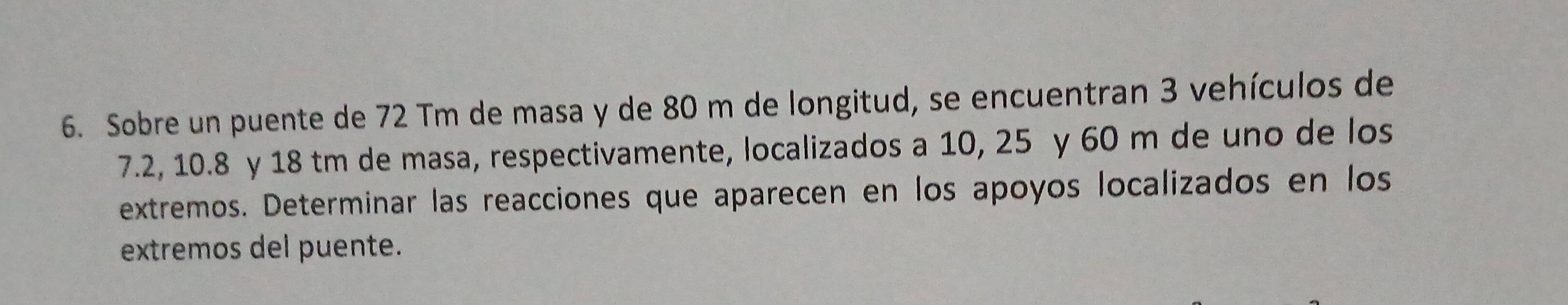 Sobre un puente de 72 Tm de masa y de 80 m de longitud, se encuentran 3 vehículos de
7.2, 10. 8 y 18 tm de masa, respectivamente, localizados a 10, 25 y 60 m de uno de los 
extremos. Determinar las reacciones que aparecen en los apoyos localizados en los 
extremos del puente.