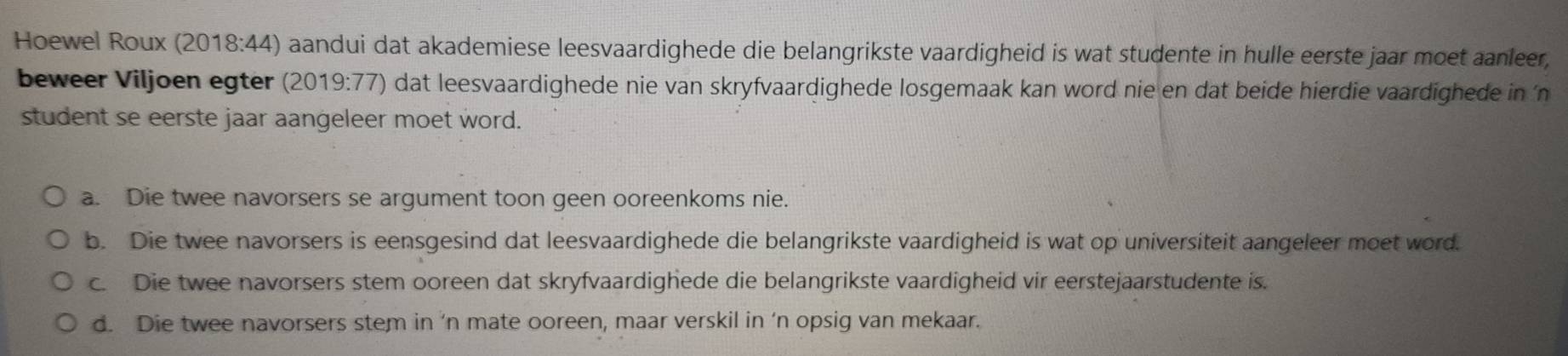 Hoewel Roux (2018:44) aandui dat akademiese leesvaardighede die belangrikste vaardigheid is wat studente in hulle eerste jaar moet aanleer,
beweer Viljoen egter (2019:77) dat leesvaardighede nie van skryfvaardighede losgemaak kan word nie en dat beide hierdie vaardighede in ‘n
student se eerste jaar aangeleer moet word.
a. Die twee navorsers se argument toon geen ooreenkoms nie.
b. Die twee navorsers is eensgesind dat leesvaardighede die belangrikste vaardigheid is wat op universiteit aangeleer moet word.
c. Die twee navorsers stem ooreen dat skryfvaardighede die belangrikste vaardigheid vir eerstejaarstudente is.
d. Die twee navorsers stem in 'n mate ooreen, maar verskil in ‘n opsig van mekaar.