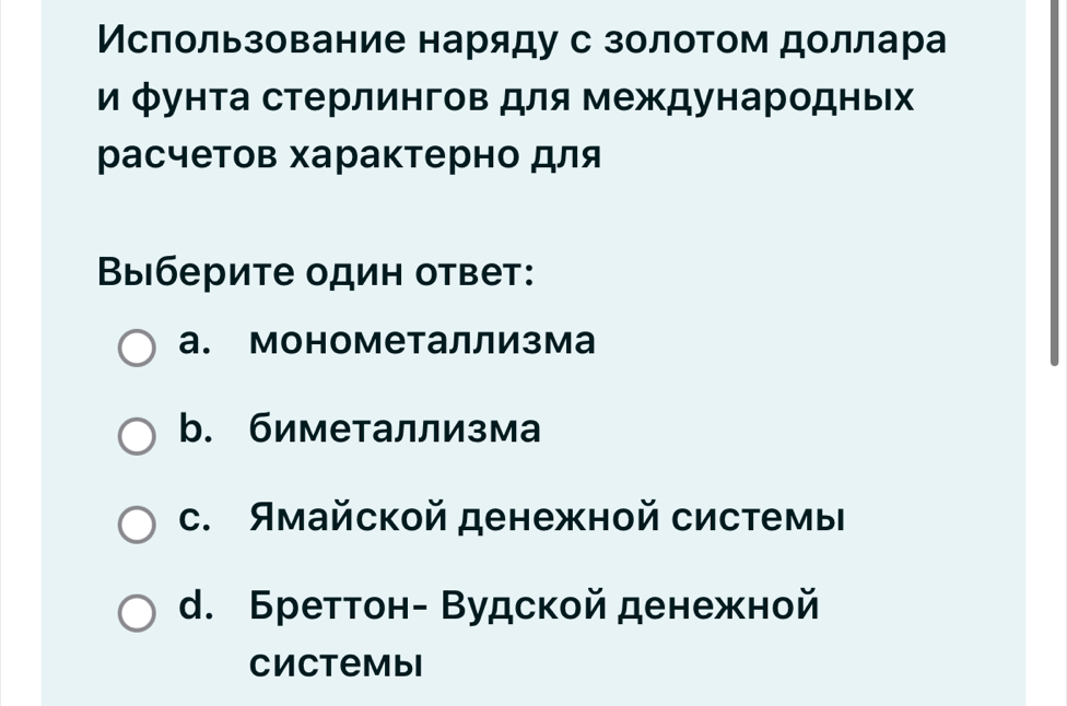 Мсπользование наряду с золотом доллара
и фунта стерлингов для международных
расчетов характерно для
Выберите один ответ:
а. монометаллизма
b. биметаллизма
C. Ямайской денежной системы
d. Бреттон- Вудской денежной
Cиctembi