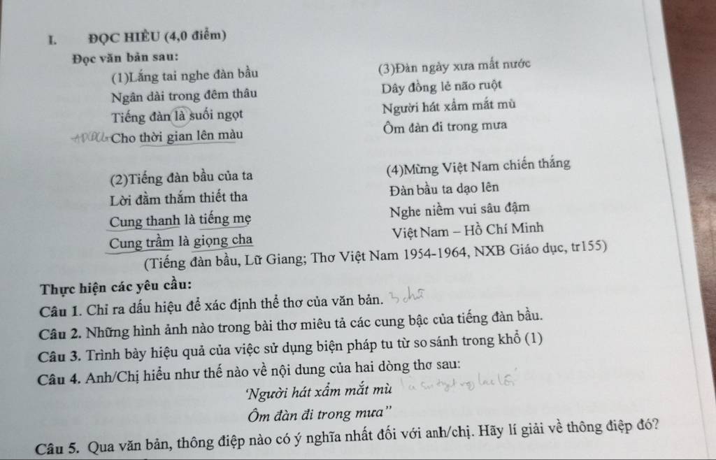 ĐQC HIÈU (4,0 điểm) 
Đọc văn bản sau: 
(1)Lắng tai nghe đàn bầu (3)Đàn ngày xưa mất nước 
Ngân dài trong đêm thâu Dây đồng lẻ não ruột 
Tiếng đàn là suối ngọt Người hát xấm mắt mù 
Cho thời gian lên màu Ôm đàn đi trong mưa 
(2)Tiếng đàn bầu của ta (4)Mừng Việt Nam chiến thắng 
Lời đầm thắm thiết tha Đàn bầu ta dạo lên 
Cung thanh là tiếng mẹ Nghe niềm vui sâu đậm 
Cung trầm là giọng cha Việt Nam - Hồ Chí Minh 
(Tiếng đàn bầu, Lữ Giang; Thơ Việt Nam 1954-1964, NXB Giáo dục, tr155) 
Thực hiện các yêu cầu: 
Câu 1. Chỉ ra dấu hiệu để xác định thể thơ của văn bản. 
Câu 2. Những hình ảnh nào trong bài thơ miêu tả các cung bậc của tiếng đàn bầu. 
Câu 3. Trình bày hiệu quả của việc sử dụng biện pháp tu từ so sánh trong khổ (1) 
Câu 4. Anh/Chị hiểu như thế nào về nội dung của hai dòng thơ sau: 
Người hát xẩm mắt mù 
Ôm đàn đi trong mưa'' 
Câu 5. Qua văn bản, thông điệp nào có ý nghĩa nhất đối với anh/chị. Hãy lí giải về thông điệp đó?