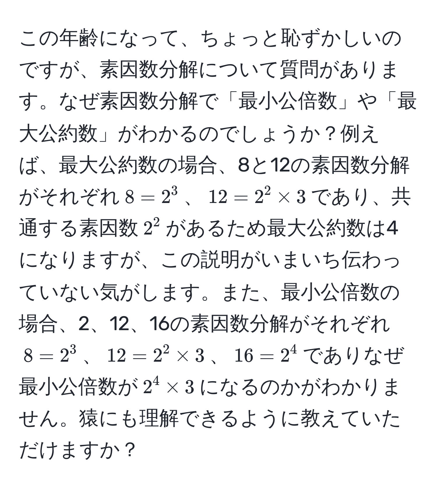 この年齢になって、ちょっと恥ずかしいのですが、素因数分解について質問があります。なぜ素因数分解で「最小公倍数」や「最大公約数」がわかるのでしょうか？例えば、最大公約数の場合、8と12の素因数分解がそれぞれ$8=2^3$、$12=2^2 * 3$であり、共通する素因数$2^2$があるため最大公約数は4になりますが、この説明がいまいち伝わっていない気がします。また、最小公倍数の場合、2、12、16の素因数分解がそれぞれ$8=2^3$、$12=2^2 * 3$、$16=2^4$でありなぜ最小公倍数が$2^4 * 3$になるのかがわかりません。猿にも理解できるように教えていただけますか？