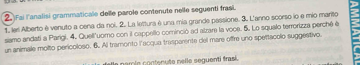 Fai l'analisi grammaticale delle parole contenute nelle seguenti frasi. 
1. leri Alberto è venuto a cena da noi. 2. La lettura è una mia grande passione. 3. L'anno scorso io e mio marito 
siamo andati a Parigi. 4. Quell'uomo con il cappello cominciò ad alzare la voce. 5. Lo squalo terrorizza perché è 
un animale molto pericoloso. 6. Al tramonto l'acqua trasparente del mare offre uno spettacolo suggestivo. 
la parole contenute nelle seguenti frasi.