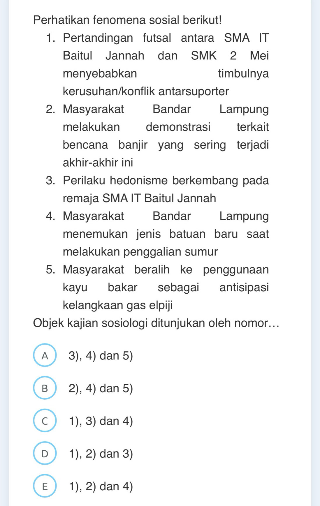 Perhatikan fenomena sosial berikut!
1. Pertandingan futsal antara SMA IT
Baitul Jannah dan SMK 2 Mei
menyebabkan timbulnya
kerusuhan/konflik antarsuporter
2. Masyarakat Bandar Lampung
melakukan demonstrasi terkait
bencana banjir yang sering terjadi
akhir-akhir ini
3. Perilaku hedonisme berkembang pada
remaja SMA IT Baitul Jannah
4. Masyarakat Bandar Lampung
menemukan jenis batuan baru saat
melakukan penggalian sumur
5. Masyarakat beralih ke penggunaan
kayu bakar sebagai antisipasi
kelangkaan gas elpiji
Objek kajian sosiologi ditunjukan oleh nomor...
A 3), 4) dan 5)
B 2), 4) dan 5)
C 1), 3) dan 4)
D 1), 2) dan 3)
E 1), 2) dan 4)