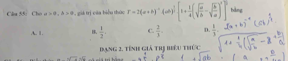 Cho a>0, b>0 , giá trị của biểu thức T=2(a+b)^-1· (ab)^ 1/2 · [1+ 1/4 (sqrt(frac a)b-sqrt(frac b)a)^2]^frac 2 bàng
A. 1.
B,  1/2 .  2/3 .  1/3 . 
C.
D.
đạng 2, tính giá trị biêu thức
beginarrayr 5encloselongdiv 9endarray có giá trị bằng