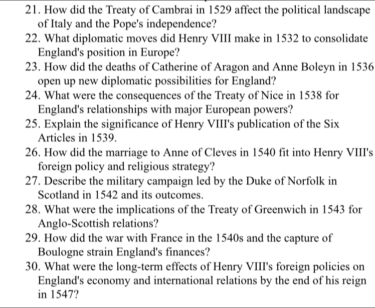 How did the Treaty of Cambrai in 1529 affect the political landscape 
of Italy and the Pope's independence? 
22. What diplomatic moves did Henry VIII make in 1532 to consolidate 
England's position in Europe? 
23. How did the deaths of Catherine of Aragon and Anne Boleyn in 1536
open up new diplomatic possibilities for England? 
24. What were the consequences of the Treaty of Nice in 1538 for 
England's relationships with major European powers? 
25. Explain the significance of Henry VIII's publication of the Six 
Articles in 1539. 
26. How did the marriage to Anne of Cleves in 1540 fit into Henry VIII's 
foreign policy and religious strategy? 
27. Describe the military campaign led by the Duke of Norfolk in 
Scotland in 1542 and its outcomes. 
28. What were the implications of the Treaty of Greenwich in 1543 for 
Anglo-Scottish relations? 
29. How did the war with France in the 1540s and the capture of 
Boulogne strain England's finances? 
30. What were the long-term effects of Henry VIII's foreign policies on 
England's economy and international relations by the end of his reign 
in 1547?