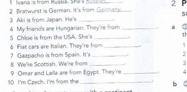 Ivana is from Russia. She's Kussian 
2 Bratwurst is German. It's from Germany._ 2 P 
S 
3 Aki is from Japan. He's_ 
. 
4 My friends are Hungarian. They're from _a 
. 
5 Chloe is from the USA. She's_ 
. 
th 
6 Fiat cars are Italian. They're from _1 
. 
7 Gazpacho is from Spain. It's _ 2. 
8 We're Scottish, We're from _. 3 
9 Omar and Laila are from Egypt. They're _. 4 
10 I'm Czech. I'm from the_ 
. bì a