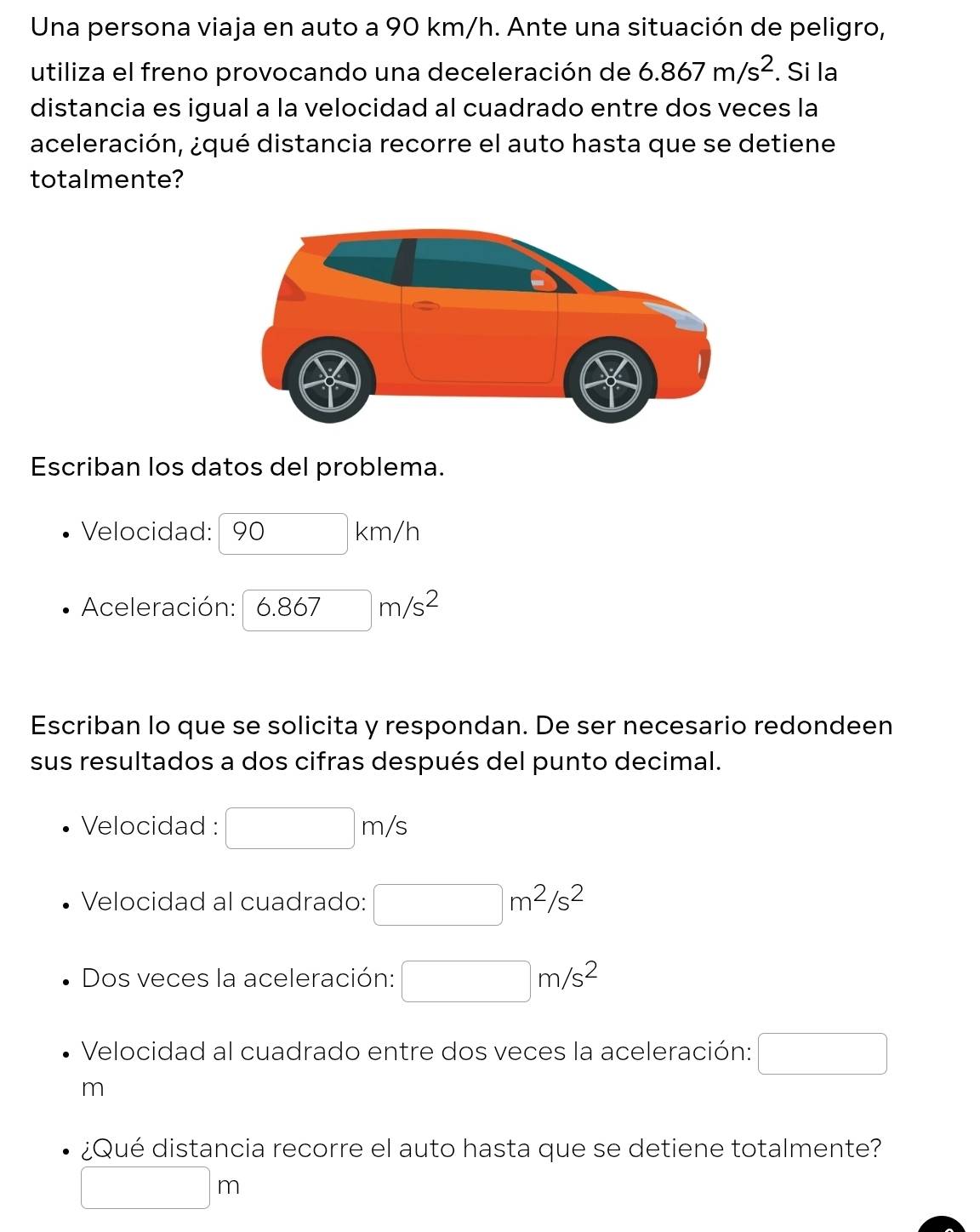 Una persona viaja en auto a 90 km/h. Ante una situación de peligro, 
utiliza el freno provocando una deceleración de 6.867m/s^2. Si la 
distancia es igual a la velocidad al cuadrado entre dos veces la 
aceleración, ¿qué distancia recorre el auto hasta que se detiene 
totalmente? 
Escriban los datos del problema. 
Velocidad: 90k m, / 1 
Aceleración: 6.867m/s^2
Escriban lo que se solicita y respondan. De ser necesario redondeen 
sus resultados a dos cifras después del punto decimal. 
Velocidad : □ m/s
Velocidad al cuadrado: □ m^2/s^2
Dos veces la aceleración: □ m/s^2
Velocidad al cuadrado entre dos veces la aceleración: □
m
¿Qué distancia recorre el auto hasta que se detiene totalmente?
□ m