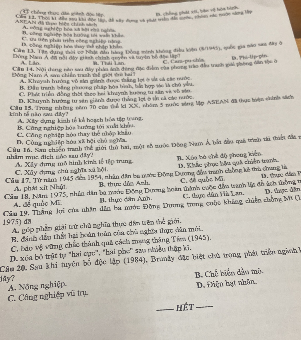 Ở chống thực dân giành độc lập.
D. chồng phát xīt, bảo ve hòa bình.
Cầu 12. Thời ki đầu sau khi độc lập, đề xây dựng và phát triển đất nước, nhóm các nước sáng lập
ASEAN đã thực hiện chính sách
A. công nghiệp hỏa xã hội chủ nghĩa.
B. công nghiệp hóa hưởng tới xuất khẩu.
C. ưu tiên phát triển công nghiệp nặng.
D. công nghiệp hóa thay thể nhập khẩu.
Câu 13. Tận dụng thời cơ Nhật đầu hàng Đồng minh không điều kiện (8/1945), quốc gia nào sau đây ờ
Đông Nam Á đã nổi dậy giành chính quyền và tuyên bố độc lập?
A. Lào. B. Thái Lan.
C. Cam-pu-chia D. Phi-líp-pin.
Câu 14. Nội dung nào sau đây phản ánh đúng đặc điểm của phong trào đầu tranh giải phóng dân tộc ở
Đông Nam Á sau chiến tranh thế giới thứ hai?
A. Khuynh hướng vô sản giành được thắng lợi ở tất cả các nước.
B. Đầu tranh bằng phương pháp hòa bình, bắt hợp tác là chủ yếu.
C. Phát triển đồng thời theo hai khuynh hướng tư sản và vô sản.
D. Khuynh hướng tư sản giành được thắng lợi ở tất cả các nước.
Câu 15. Trong những năm 70 của thế ki XX, nhóm 5 nước sáng lập ASEAN đã thực hiện chính sách
kinh tế nào sau đây?
A. Xây dựng kinh tế kế hoạch hóa tập trung.
B. Công nghiệp hóa hướng tới xuất khẩu.
C. Công nghiệp hóa thay thế nhập khẩu.
D. Công nghiệp hóa xã hội chủ nghĩa.
Câu 16. Sau chiến tranh thế giới thứ hai, một số nước Đông Nam Á bắt đầu quá trình tái thiết đất r
nhằm mục đích nào sau đây?
A. Xây dựng mô hình kinh tế tập trung. B. Xóa bỏ chế độ phong kiến.
C. Xây dựng chủ nghĩa xã hội. D. Khắc phục hậu quả chiến tranh.
Câu 17. Từ năm 1945 đến 1954, nhân dân ba nước Đông Dương đầu tranh chống kẻ thù chung là
D. thực dân P
A. phát xít Nhật. B. thực dân Anh. C. đế quốc Mĩ.
Câu 18. Năm 1975, nhân dân ba nước Đông Dương hoàn thành cuộc đấu tranh lật đồ ách thống tr
A. đế quốc Mĩ. B. thực dân Anh. C. thực dân Hà Lan. D. thực dân
Câu 19. Thắng lợi của nhân dân ba nước Đông Dương trong cuộc kháng chiến chống Mĩ (1
1975) đã
A. góp phần giải trừ chủ nghĩa thực dân trên thế giới.
B. đánh dấu thất bại hoàn toàn của chủ nghĩa thực dân mới.
C. bảo vệ vững chắc thành quả cách mạng tháng Tám (1945).
D. xóa bỏ trật tự "hai cực", "hai phe" sau nhiều thập ki.
Câu 20. Sau khi tuyên bố độc lập (1984), Brunây đặc biệt chú trọng phát triển ngành  l
lây?
A. Nông nghiệp. B. Chế biến dầu mỏ.
C. Công nghiệp vũ trụ. D. Điện hạt nhân.
_HÉT_