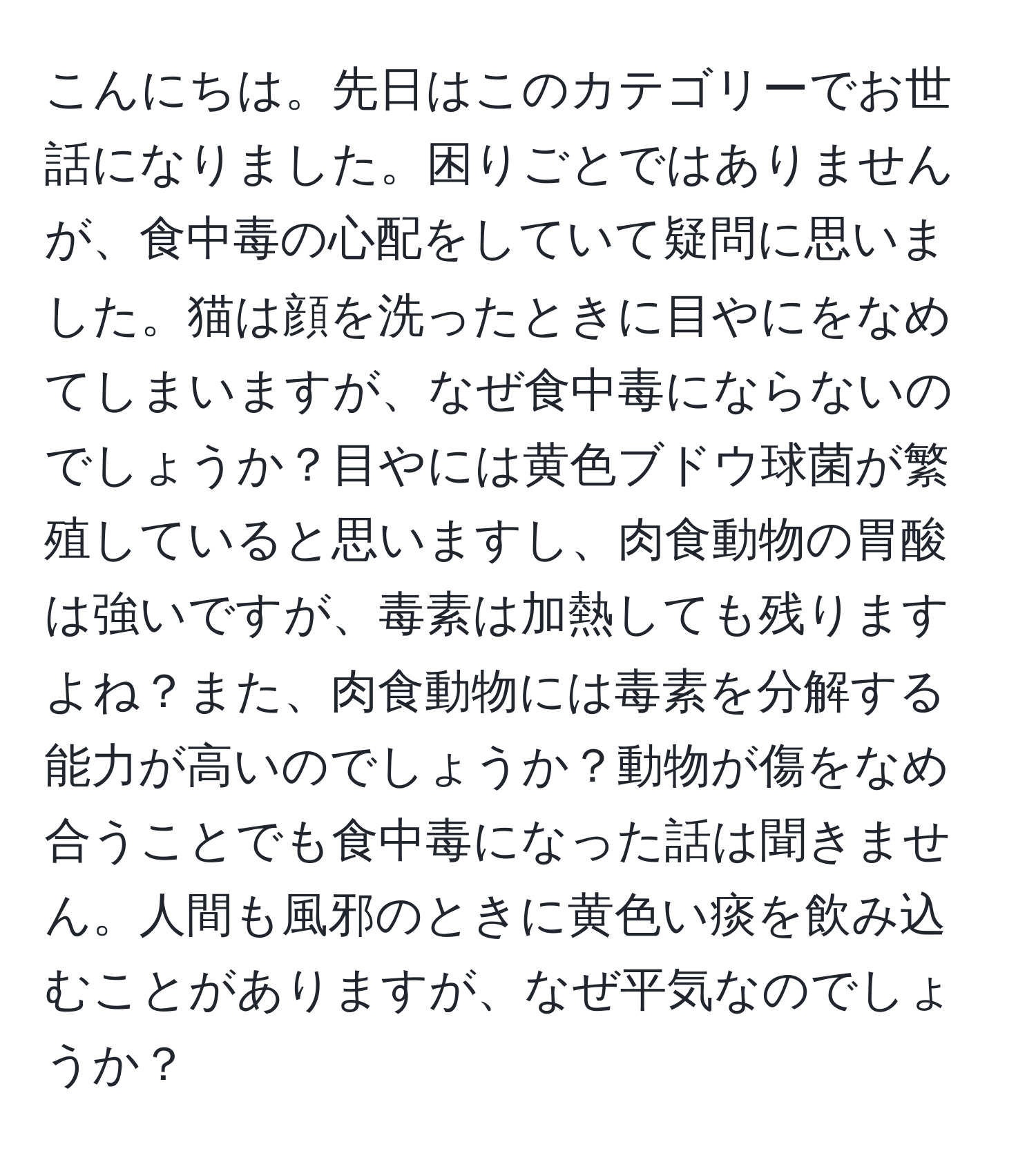 こんにちは。先日はこのカテゴリーでお世話になりました。困りごとではありませんが、食中毒の心配をしていて疑問に思いました。猫は顔を洗ったときに目やにをなめてしまいますが、なぜ食中毒にならないのでしょうか？目やには黄色ブドウ球菌が繁殖していると思いますし、肉食動物の胃酸は強いですが、毒素は加熱しても残りますよね？また、肉食動物には毒素を分解する能力が高いのでしょうか？動物が傷をなめ合うことでも食中毒になった話は聞きません。人間も風邪のときに黄色い痰を飲み込むことがありますが、なぜ平気なのでしょうか？