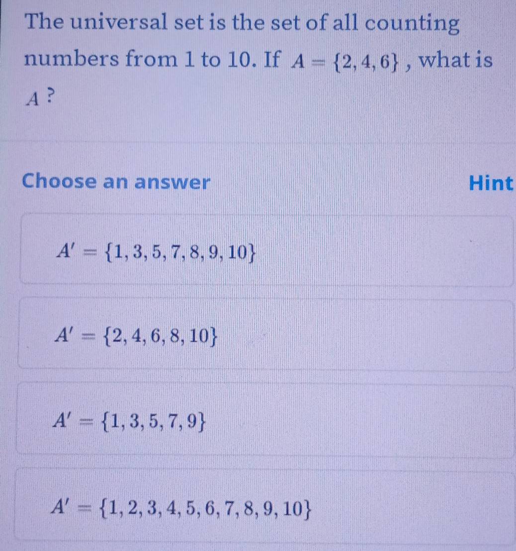 The universal set is the set of all counting
numbers from 1 to 10. If A= 2,4,6 , what is
A ?
Choose an answer Hint
A'= 1,3,5,7,8,9,10
A'= 2,4,6,8,10
A'= 1,3,5,7,9
A'= 1,2,3,4,5,6,7,8,9,10