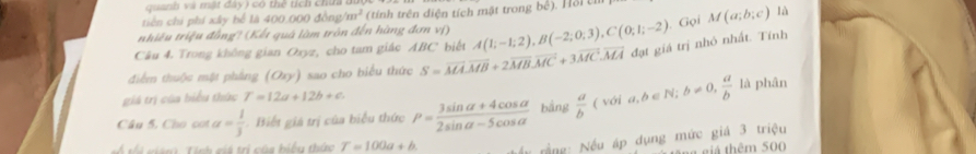quanh và mật đây) có thể tích chứa 
tiên chí phí xây bể là 400.000 đồng m^2 (tính trên diện tích mật trong bê). Hỗi th 
nhiêu triệu đồng? (Kết quá làm trồn đến hàng đơn vị) 
Câu 4. Trong không gian Oxyz, cho tam giác ABC biết A(1;-1;2), B(-2;0;3), C(0;1;-2). Gọi M(a;b;c) là 
điểm thuộc mật phầng (Ory) sao cho biểu thức S=vector MA. vector MB+2vector MB.vector MC+3vector MC. vector MA đạt giá trị nhỏ nhất. Tính 
giá trị của biểu thức T=12a+12b+c. 
Câu 5, Cho cot a= 1/3  Biết giá trị của biểu thức P= (3sin alpha +4cos alpha )/2sin alpha -5cos alpha   bằng  a/b (voia, b∈ N; b!= 0,  a/b la phân 
a m . Tính giá trị của biểu thức T=100a+b. * rầ ng: Nếu áp dụng mức giá 3 triệu 
n g iá thêm 500