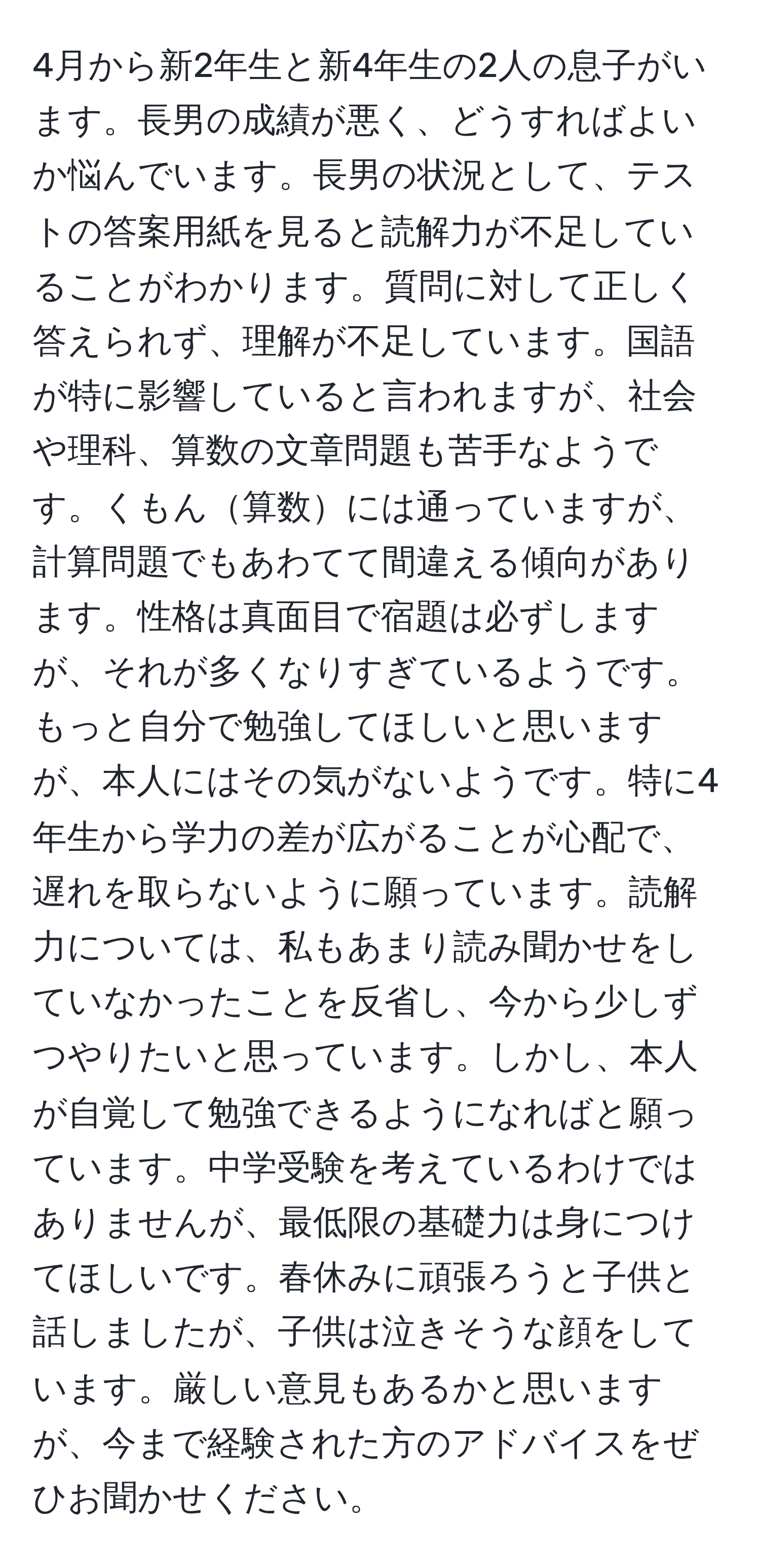 4月から新2年生と新4年生の2人の息子がいます。長男の成績が悪く、どうすればよいか悩んでいます。長男の状況として、テストの答案用紙を見ると読解力が不足していることがわかります。質問に対して正しく答えられず、理解が不足しています。国語が特に影響していると言われますが、社会や理科、算数の文章問題も苦手なようです。くもん算数には通っていますが、計算問題でもあわてて間違える傾向があります。性格は真面目で宿題は必ずしますが、それが多くなりすぎているようです。もっと自分で勉強してほしいと思いますが、本人にはその気がないようです。特に4年生から学力の差が広がることが心配で、遅れを取らないように願っています。読解力については、私もあまり読み聞かせをしていなかったことを反省し、今から少しずつやりたいと思っています。しかし、本人が自覚して勉強できるようになればと願っています。中学受験を考えているわけではありませんが、最低限の基礎力は身につけてほしいです。春休みに頑張ろうと子供と話しましたが、子供は泣きそうな顔をしています。厳しい意見もあるかと思いますが、今まで経験された方のアドバイスをぜひお聞かせください。