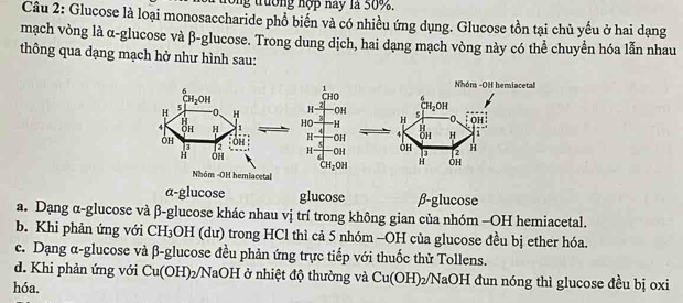 trường hợp nay là 50%.
Câu 2: Glucose là loại monosaccharide phổ biến và có nhiều ứng dụng. Glucose tồn tại chủ yếu ở hai dạng
mạch vòng là α-glucose và β-glucose. Trong dung dịch, hai dạng mạch vòng này có thể chuyển hóa lẫn nhau
thông qua dạng mạch hở như hình sau:
6
CH_2OH
H 5
0 H 
H
4 ÖH H 1  
ÔH Ôh 
a
OH
Nhóm -OH hemiacetal
a-glucose glucose β-glucose
a. Dạng α-glucose và β-glucose khác nhau vị trí trong không gian của nhóm -OH hemiacetal.
b. Khi phản ứng với CH_3 OH (dư) trong HCl thì cả 5 nhóm -OH của glucose đều bị ether hóa.
c. Dạng α-glucose và β-glucose đều phản ứng trực tiếp với thuốc thử Tollens.
d. Khi phản ứng với Cu(OH)_2 NaOH ở nhiệt độ thường và Cu(OH): 22NaOH đun nóng thì glucose đều bị oxi
hóa.