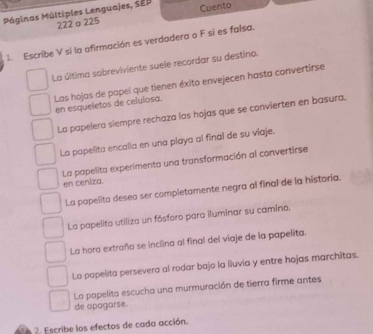 Páginas Múltiples Lenguajes, SEP
222σ225 Cuento
1. Escribe V si la afirmación es verdadera o F si es falsa.
La última sobreviviente suele recordar su destino.
Las hojas de papel que tienen éxito envejecen hasta convertirse
en esqueletos de celulosa.
La papelera siempre rechaza las hojas que se convierten en basura.
La papelita encalla en una playa al final de su viaje.
La papelita experimenta una transformación al convertirse
en ceniza.
La papelita desea ser completamente negra al final de la historia.
La papelita utiliza un fósforo para iluminar su camino.
La hora extraña se inclina al final del viaje de la papelita.
Lo papelita persevera al rodar bajo la lluvia y entre hojas marchitas.
La papelita escucha una murmuración de tierra firme antes
de apagarse.
2. Escribe los efectos de cada acción.