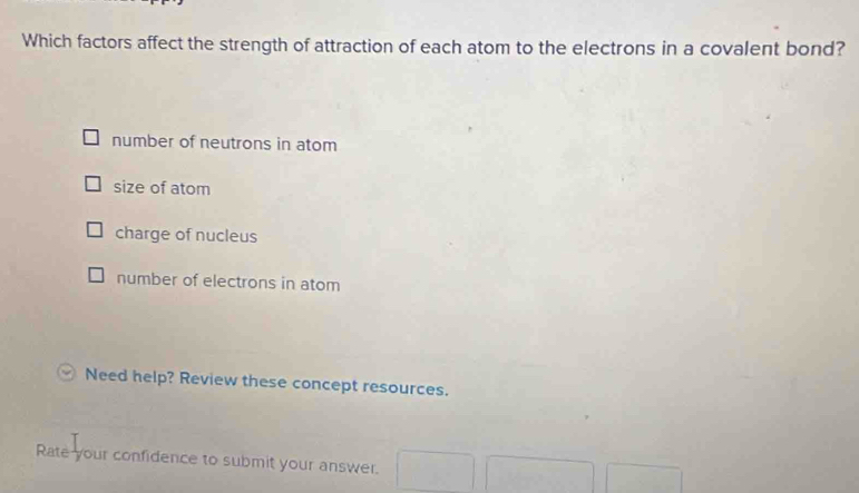 Which factors affect the strength of attraction of each atom to the electrons in a covalent bond?
number of neutrons in atom
size of atom
charge of nucleus
number of electrons in atom
Need help? Review these concept resources.
Rate your confidence to submit your answer.