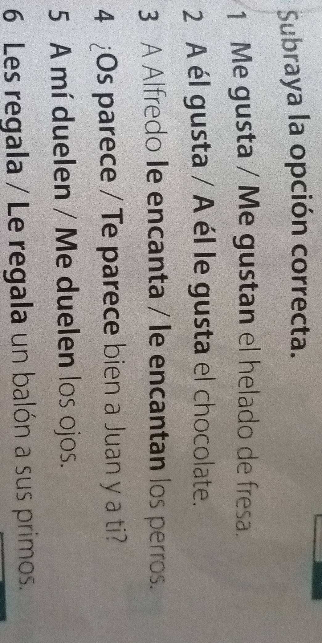 Subraya la opción correcta. 
1 Me gusta / Me gustan el helado de fresa. 
2 A él gusta / A él le gusta el chocolate. 
3 A Alfredo le encanta / le encantan los perros. 
4 ¿Os parece / Te parece bien a Juan y a ti? 
5 A mí duelen / Me duelen los ojos. 
6 Les regala / Le regala un balón a sus primos.