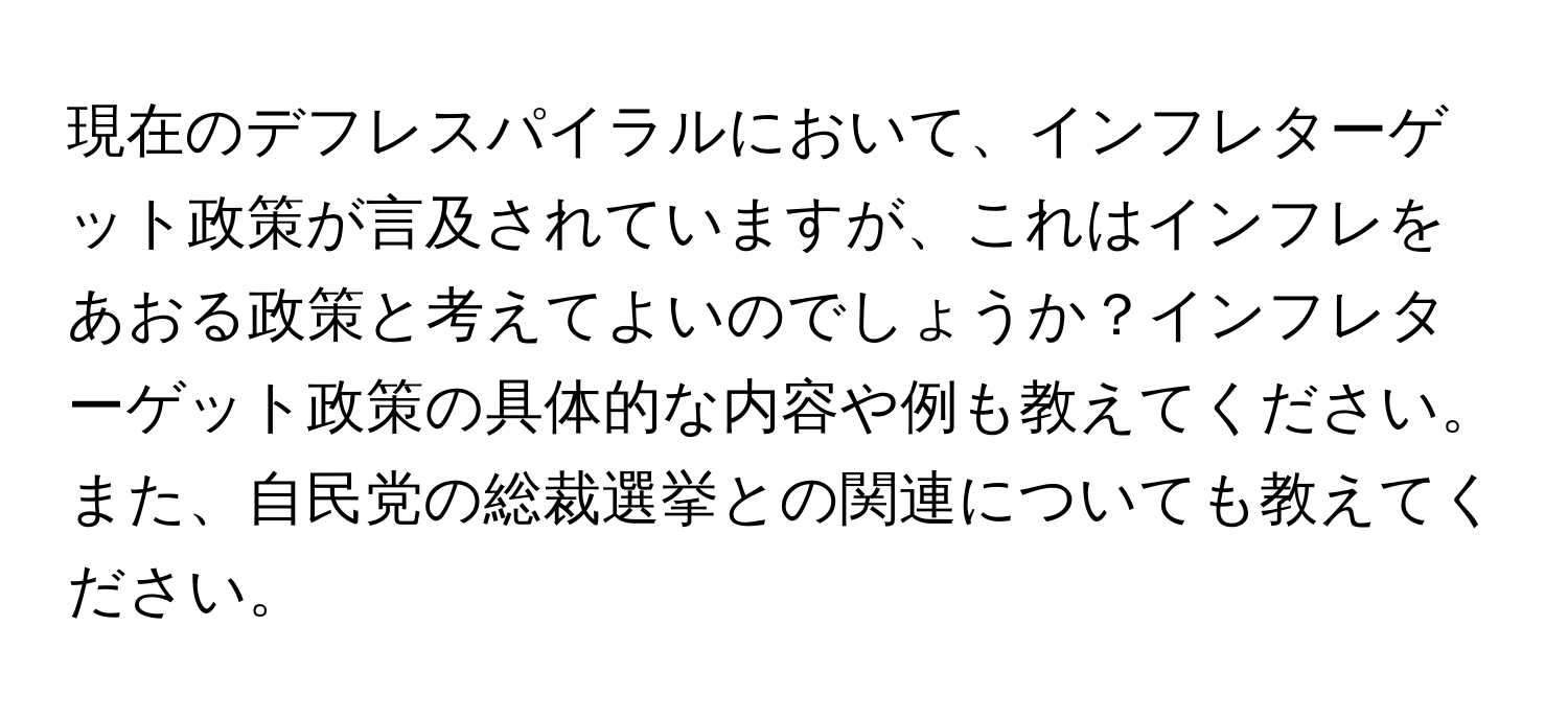 現在のデフレスパイラルにおいて、インフレターゲット政策が言及されていますが、これはインフレをあおる政策と考えてよいのでしょうか？インフレターゲット政策の具体的な内容や例も教えてください。また、自民党の総裁選挙との関連についても教えてください。