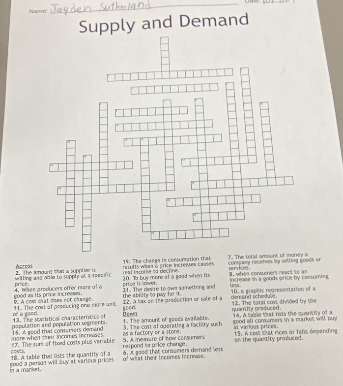 Date_ 
Name: 
Supply and Demand 
Across 19. The change in consumption that 7. The 
2. The amount that a supplier is results when a price increases causes company receives by selling goods or 
willing and able to supply at a specific real income to decline. services. 8. when consumers react to an 
price. 20. To buy more of a good when its 
4. When producers offer more of a price is lower. increase in a goods price by consuming 
good as its price increases. 21. The desire to own something and less. 
9. A cost that does not change. the ability to pay for it. 10. a graphic representation of a 
11. The cost of producing one more unit 22. A tax on the production or sale of a demand schedule. 12. The total cost divided by the 
good. 
of a good. Down quantity produced. 
13. The statistical characteristics of 
population and population segments. 1. The amount of goods available. 14. A table that lists the quantity of a 
16. A good that consumers demand 3. The cost of operating a facility such good all consumers in a market will buy 
more when their incomes increases. as a factory or a store. at various prices. 
17. The sum of fixed costs plus variable 5. A measure of how consumers 15. A cost that rices or falls depending 
costs. respond to price change. on the quantity produced. 
18. A table that lists the quantity of a 6. A good that consumers demand less 
good a person will buy at various prices of what their incomes increase. 
in a market.