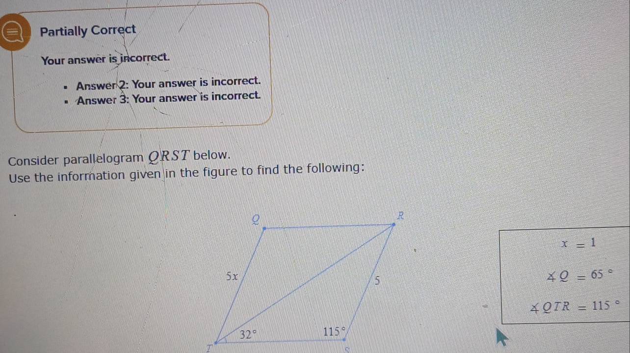 = Partially Correct
Your answer is incorrect.
Answer 2: Your answer is incorrect.
Answer 3: Your answer is incorrect.
Consider parallelogram QRST below.
Use the information given in the figure to find the following:
x=1
∠ Q=65°
∠ QTR=115°
C